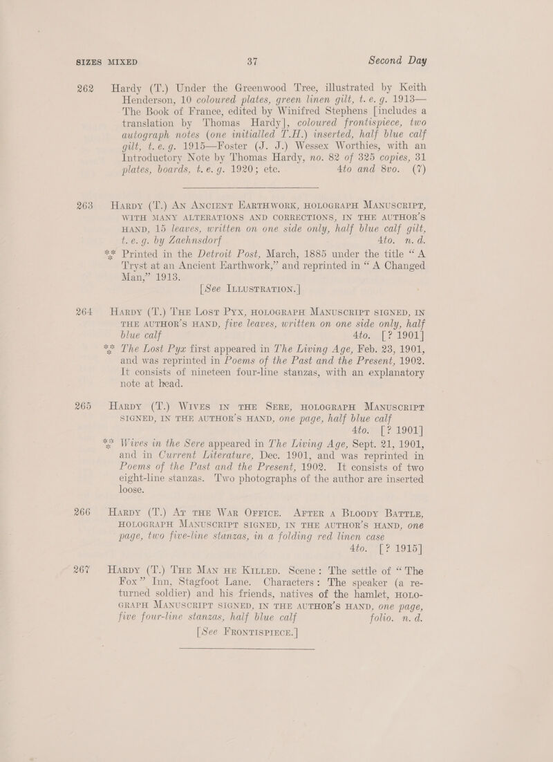 262 263 264 266 R67  Henderson, 10 coloured plates, green linen gilt, t. e.g. 1913 The Book of France, edited by Winifred Stephens [includes a translation by Thomas Hardy], colowred frontispiece, two autograph notes (one wmitialled T.H.) inserted, half blue calf gilt, t.e.g. 1915—Foster (J. J.) Wessex Worthies, with an Introductory Note by Thomas Hardy, no. 82 of 325 copies, 31 plates, boards, t.e. g. 1920; etc. 4to and 8vo. (7) WITH MANY ALTERATIONS AND CORRECTIONS, IN THE AUTHOR'S HAND, 15 leaves, written on one side only, half blue calf gilt, t.e.g. by Zaehnsdorf 4to. n.d. Tryst at an Ancient Karthwork,” and reprinted in “ A Changed Mam? 1913, [See InLusTRATION. | THE AUTHOR'S HAND, five leaves, written on one side only, half blue calf 4to. [? 1901] and was reprinted in Poems of the Past and the Present, 1902. It consists of nineteen four-line stanzas, with an explanatory note at head. SIGNED, IN THE AUTHOR'S HAND, one page, half blue calf 4to. [? 1901] and in Current Literature, Dec. 1901, and was reprinted in Poems of the Past and the Present, 1902. It consists of two eight-line stanzas. ‘Two photographs of the author are inserted loose. HOLOGRAPH MANUSCRIPT SIGNED, IN THE AUTHOR'S HAND, one page, two five-line stanzas, in a folding red linen case 450. 1 F TORO Fox” Inn, Stagfoot Lane. Characters: The speaker (a re- turned soldier) and his friends, natives of the hamlet, Hoxo- GRAPH MANUSCRIPT SIGNED, IN THE AUTHOR’S HAND, one page, five four-line stanzas, half blue calf folio. n. d. [See FRONTISPIECE. |