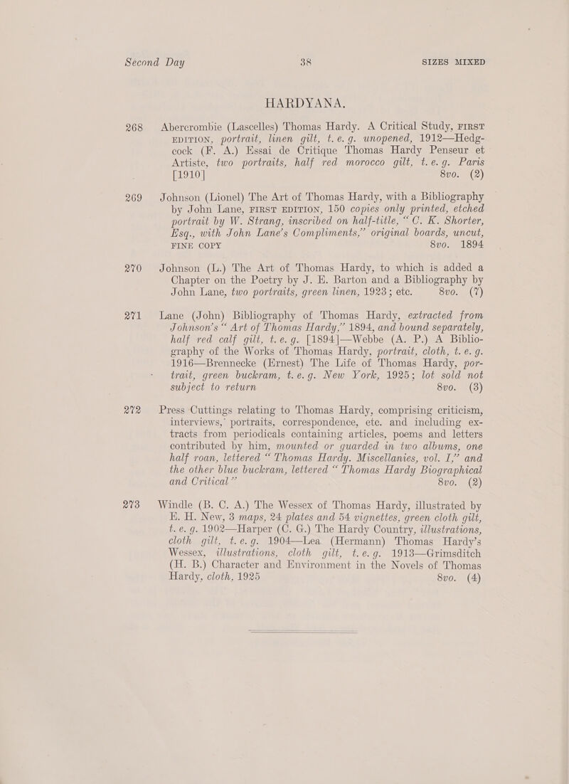 268 269 270 a27v1 R12 a9 HARDYANA. Abercrombie (Lascelles) Thomas Hardy. A Critical Study, First EDITION, portrait, linen gilt, t.e.g. unopened, 1912—Hedg- cock (F. A.) Essai de Critique Thomas Hardy Penseur et Artiste, two portraits, half red morocco gilt, t.e.g. Paris [1910 | 8v0. (2) Johnson (Lionel) The Art of Thomas Hardy, with a Bibliography by John Lane, FIRST EDITION, 150 copies only printed, etched portrait by W. Strang, scribed on half-title, “ C. K. Shorter, E'sq., with John Lane’s Compliments,” original boards, uncut, FINE COPY 8vo. 1894 Johnson (L.) The Art of Thomas Hardy, to which is added a Chapter on the Poetry by J. E. Barton and a Bibliography by John Lane, two portraits, green linen, 1923; etc. 8vo. (7) Lane (John) Bibliography of Thomas Hardy, extracted from Johnson's “ Art of Thomas Hardy,’ 1894, and bound separately, half red calf gilt, t.e.g. [1894|—Webbe (A. P.) A Biblio- graphy of the Works of Thomas Hardy, portrait, cloth, t. e. g. 1916—Brennecke (Hrnest) The Life of Thomas Hardy, por- trait, green buckram, t.e.g. New York, 1925; lot sold not subject to return 8vo. (3) Press Cuttings relating to Thomas Hardy, comprising criticism, interviews, portraits, correspondence, etc. and including ex- tracts from periodicals containing articles, poems and letters contributed by him, mounted or guarded in two albums, one half roan, lettered “ Thomas Hardy. Miscellanies, vol. I,’ and the other blue buckram, lettered “ Thomas Hardy Biographical and Critical ” 8vo. (2) Windle (B. C. A.) The Wessex of Thomas Hardy, illustrated by HK. H. New, 3 maps, 24 plates and 54 vignettes, green cloth gilt, t. é. g. 1902—Harper (C. G.) The Hardy Country, idlustrations, cloth gilt, t.ée.g. 1904—lLea. (Hermann) Thomas Hardy’s Wessex, illustrations, cloth gilt, t.e.g. 1913—Grimsditch (H. B.) Character and Environment in the Novels of Thomas Hardy, cloth, 1925 8vo. (4) 