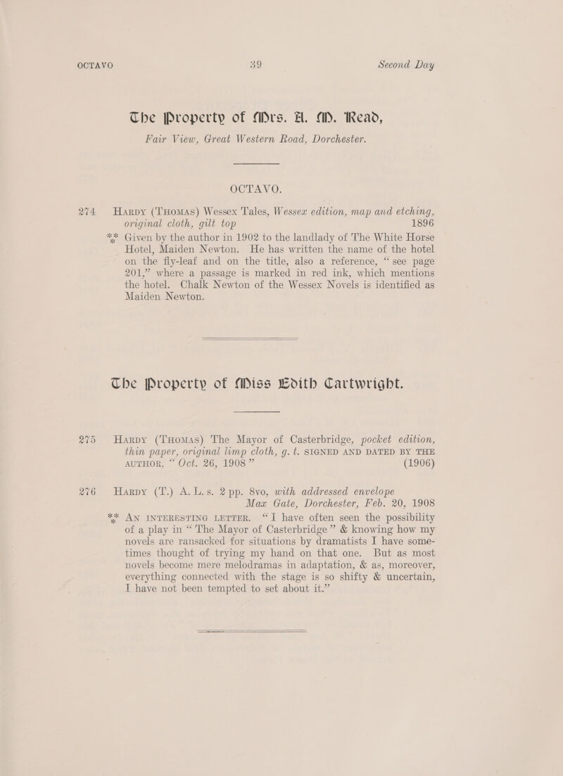 The Property of Mrs. H. AD. Read, Far View, Great Western Road, Dorchester. OOTAYV®), 274 Harpy (THomas) Wessex Tales, Wessex edition, map and etching, original cloth, gut top 1896 ** Given by the author in 1902 to the landlady of The White Horse Hotel, Maiden Newton. He has written the name of the hotel on the fly-leaf and on the title, also a reference, “see page 201,” where a passage is marked in red ink, which mentions the hotel. Chalk Newton of the Wessex Novels is identified as Maiden Newton.   Che Property of Miss wdith Cartwright. 275 Harpy (THomas) The Mayor of Casterbridge, pocket edition, thin paper, original limp cloth, g. t. SIGNED AND DATED BY THE AUTHORS, “Oct. 20, 1908” (1906) 276 Harpy (T.) A.L.s. 2pp. 8vo, with addressed envelope Maz Gate, Dorchester, Feb. 20, 1908 ** AN INTERESTING LETTER. “I have often seen the possibility of a play in “ The Mayor of Casterbridge ” &amp; knowing how my novels are ransacked for situations by dramatists I have some- times thought of trying my hand on that one. But as most novels become mere melodramas in adaptation, &amp; as, moreover, everything connected with the stage is so shifty &amp; uncertain, I have not been tempted to set about it.” 