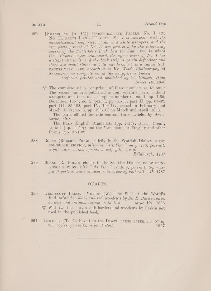 287 288 aol [Swinpurne (A. C.)] UNpErerapuatE Papers, No. I anp No. II, parts I anp III onty, No. I is complete with the adevertisement leaf, recto blank, and white wrappers, and the two parts present of No. II are protected by the interesting covers of the Publisher's Book List for Jan. 1858 in which the “ Papers” were announced, the upper cover of No. I has a slight sht in it, and the back strip is partly defectwe; and there are small stains in both numbers, F 4 is a cancel leaf, EXCESSIVELY RARE, according to Mr. Wise’s Bibliography of Swinburne no complete set mm the wrappers is known Oxford: printed and published by W. Mansell, High Street, etc. 1858 ** The complete set is comprised of three numbers as follows: The second was first published in four separate parts, without wrappers, and then as a complete number :—no. 1, pp. 1-50, December, 1857; no. 2, part I, pp. 51-66, part Il, pp. 67-82, part III, 83-102, part IV, 103-122, issued in February and March, 1858; no. 3, pp. 123-186 in March and April, 1858. The parts offered for sale contain three articles by Swin- burne, viz :— The Early English Dramatists (pp. 7-15); Queen Yseult, canto I (pp. 41-50); and the Monomaniac’s Tragedy and other Poems (pp. 97-102). Burns (Ropert) Poems, chiefly in the Scottish Dialect, First EDINBURGH EDITION, misprint “ stinking” on p. 263, portrait, slight water-stains, sprinkled calf gilt, t.e. g. . Edinburgh, 178% Burns (R.) Porms, chiefly in the Scottish Dialect, FIRST EDIN- BURGH EDITION, with “ skinking” reading, portrait, top mar- gin of portrait water-stained, contemporary half calf Ib. 1787 QUARTO. KeutMscorr Press. Morris (W.) The Well at the World’s find, printed wn black and red, woodcuts by Sir E. Burne-Jones, borders and witials, vellum, with tres large 4to. 1896 *. With two trial leaves with borders and woodcuts by Gaskin not used in the published book. Lawrence (T. EH.) Revolt in the Desert, LARGE PAPER, no. 57 of