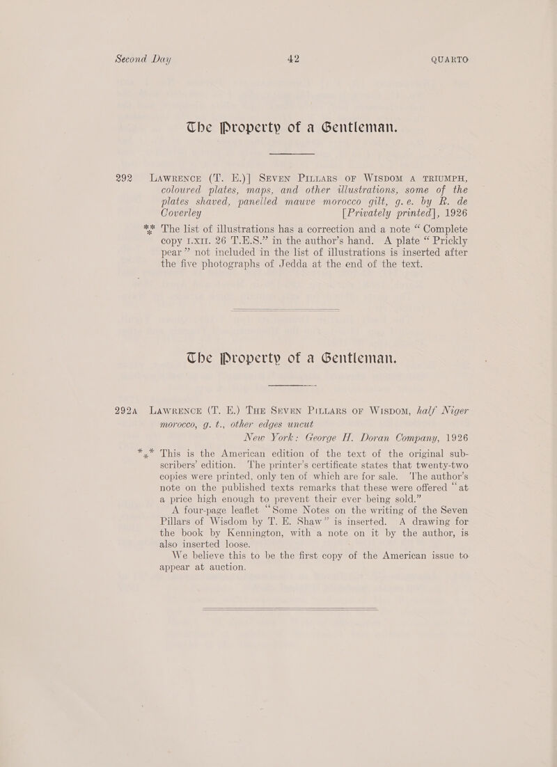 292 The Property of a Gentleman. coloured plates, maps, and other illustrations, some of the plates shaved, panelled mauve morocco gilt, g.e. by Rk. de Coverley [Privately printed], 1926 copy I.x1I. 26 T.H.S.” in the author’s hand. A plate “ Prickly pear” not included in the list of illustrations is inserted after the five photographs of Jedda at the end of the text.   Che Property of a Gentleman. morocco, g. t., other edges uncut New York: George H. Doran Company, 1926 scribers’ edition. ‘The printer’s certificate states that twenty-two coples were printed, only ten of which are for sale. ‘lhe author’s note on the published texts remarks that these were offered “at a price high enough to prevent their ever being sold.” A four-page leaflet “Some Notes on the writing of the Seven Pillars of Wisdom by T. E. Shaw” is inserted. A drawing for the book by Kennington, with a note on it by the author, is also inserted loose. We believe this to be the first copy of the American issue to appear at auction.  