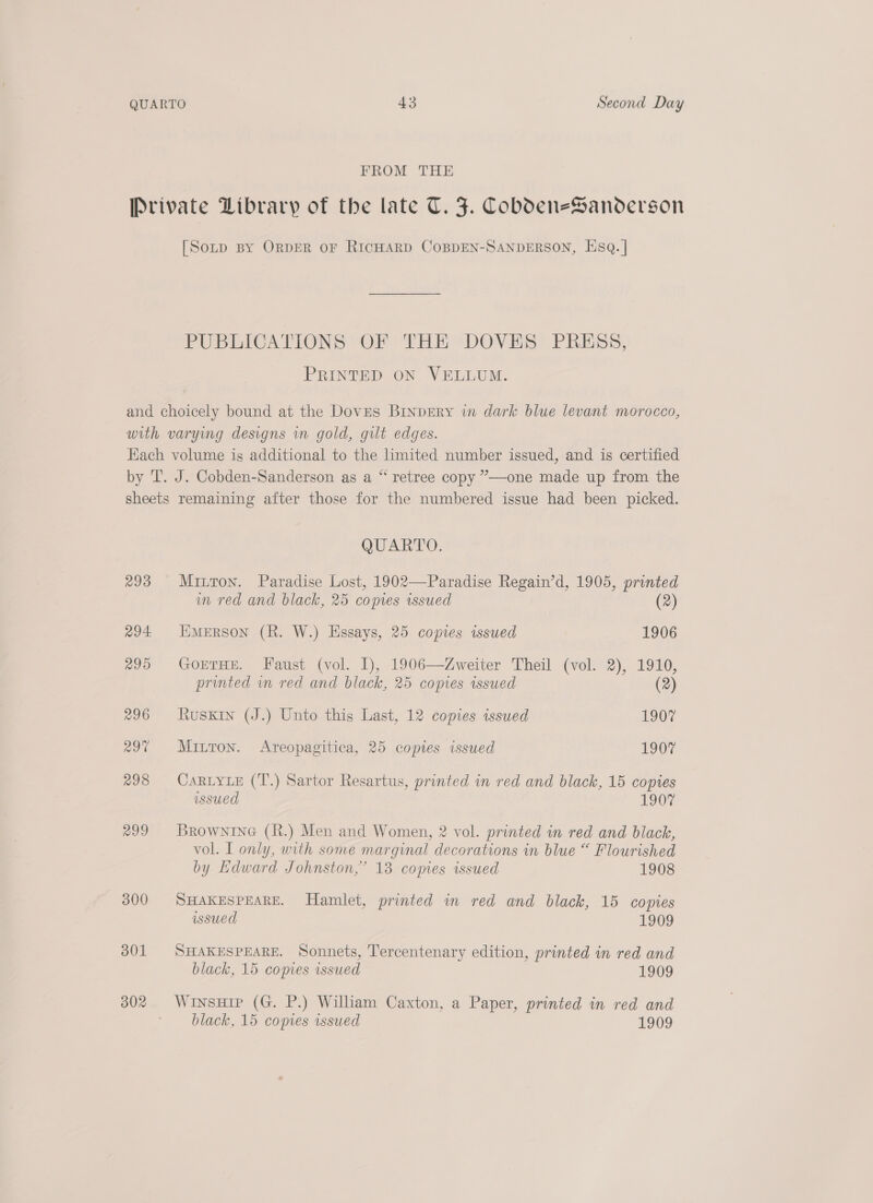 FROM THE Private Library of the late T. J. CobdeneSanoderson [Soup By ORDER OF RICHARD COBDEN-SANDERSON, HsqQ. | PUBLICATIONS OF THE DOVES PRESS, PRINTED ON VELLUM. and choicely bound at the Doves BINpERyY in dark blue levant morocco, with varying designs in gold, gilt edges. Each volume is additional to the Limited number issued, and is certified by T. J. Cobden-Sanderson as a “ retree copy ”—one made up from the sheets remaining after those for the numbered issue had been picked. QUARTO. 293 Mitton. Paradise Lost, 1902—Paradise Regain’d, 1905, printed im red and black, 25 copies wsued (2) 294 Emerson (R. W.) Essays, 25 copies issued 1906 295 GorTHE. Faust (vol. I), 1906—Zweiter Theil (vol. 2), 1910, printed in red and black, 25 copies issued (2) 296 Ruskin (J.) Unto this Last, 12 copies issued 1907 29% Mitron. Areopagitica, 25 copies issued 1907 298 CARLYLE (T.) Sartor Resartus, printed in red and black, 15 copies ussued 1907 299 Brownine (R.) Men and Women, 2 vol. printed in red and black, vol. I only, with some marginal decorations in blue “ Flourished by Edward Johnston,” 13 copies issued 1908 300 SHAKESPEARE. Hamlet, printed in red and black, 15 copies issued 1909 301 SHAKESPEARE. Sonnets, Tercentenary edition, printed in red and black, 15 copies issued 1909 302 WinsHip (G. P.) William Caxton, a Paper, printed in red and black, 15 copies issued 1909