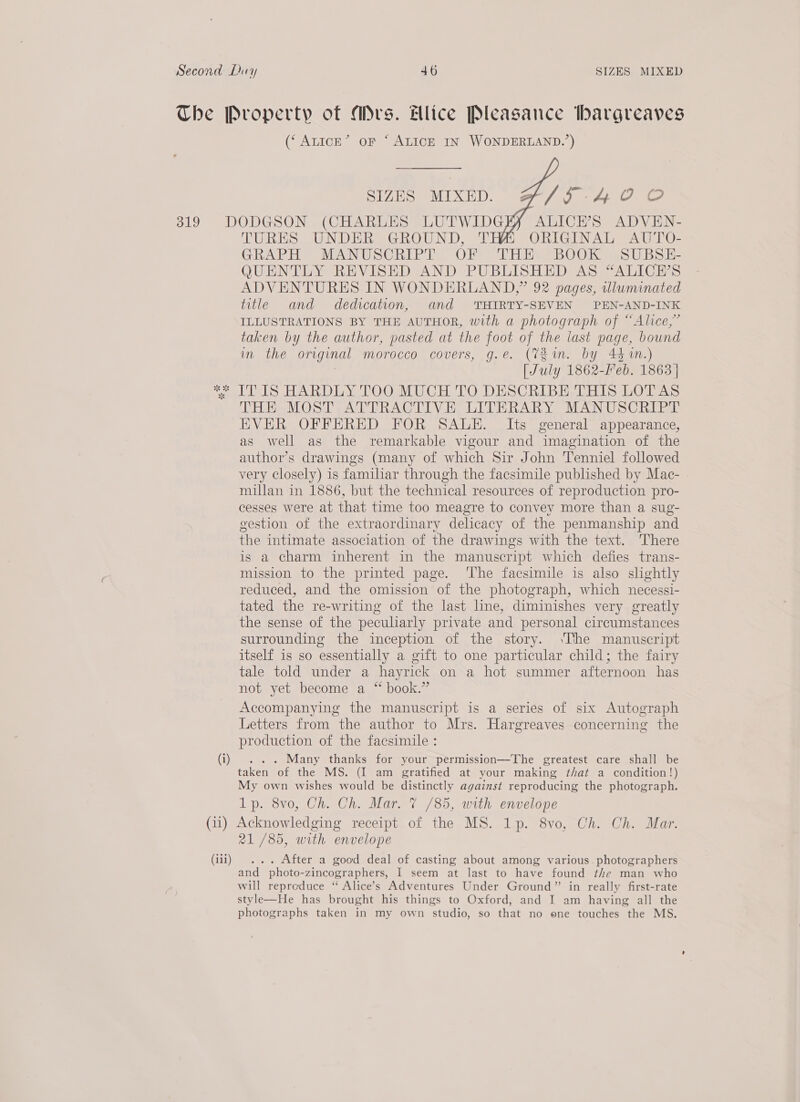 319    SIZES MIXED. of fi lioay fag oie, ALICH’S ADVEN- TURES UNDER GROUND, T ORIGINAL AUTO- GRAPH MANUSCRIPT, OF Tiina es BbOOK SS U BSH QUENTLY REVISED AND PUBLISHED AS “ALICE’S ADVENTURES IN WONDERLAND,” 92 pages, illuminated title and dedication, and THIRTY-SEVEN PEN-AND-INK ILLUSTRATIONS BY THE AUTHOR, with a photograph of “Alice,” taken by the author, pasted at the foot of the last page, bound im the original morocco covers, g.e. (V2 im. by 444%.) | [July 1862-Feb. 1863 | THE MOST ATTRACTIVE LITERARY MANUSCRIPT EVER OFFERED FOR SALE. Its general appearance, as well as the remarkable vigour and imagination of the author’s drawings (many of which Sir John Tenniel followed very closely) is familiar through the facsimile published by Mac- — millan in 1886, but the technical resources of reproduction pro- cesses were at that time too meagre to convey more than a sug- gestion of the extraordinary delicacy of the penmanship and the intimate association of the drawings with the text. There is a charm inherent in the manuscript which defies trans- mission to the printed page. ‘The facsimile is also slightly reduced, and the omission of the photograph, which necessi- tated the re-writing of the last line, diminishes very greatly the sense of the peculiarly private and personal circumstances surrounding the inception of the story. \The manuscript itself is so essentially a gift to one particular child; the fairy tale told under a hayrick on a hot summer afternoon has not yet become a “ book.” Accompanying the manuscript is a series of six Autograph Letters from the author to Mrs. Hargreaves concerning the production of the facsimile : . Many thanks for your permission—The greatest care shall be taken of the MS. (I am gratified at your making that a condition!) My own wishes would be distinctly against reproducing the photograph. Lp. 8vo, Ch. Ch. Mar. 7 /85, with envelope 21/85, with envelope After a good deal of casting about among various. photographers and Ange -zincographers, I seem at last to have found the man who will reproduce “ Alice’s Adventures Under Ground” in really first-rate style—He has brought his things to Oxford, and I am having all the photographs taken in my own studio, so that no one touches the MS.