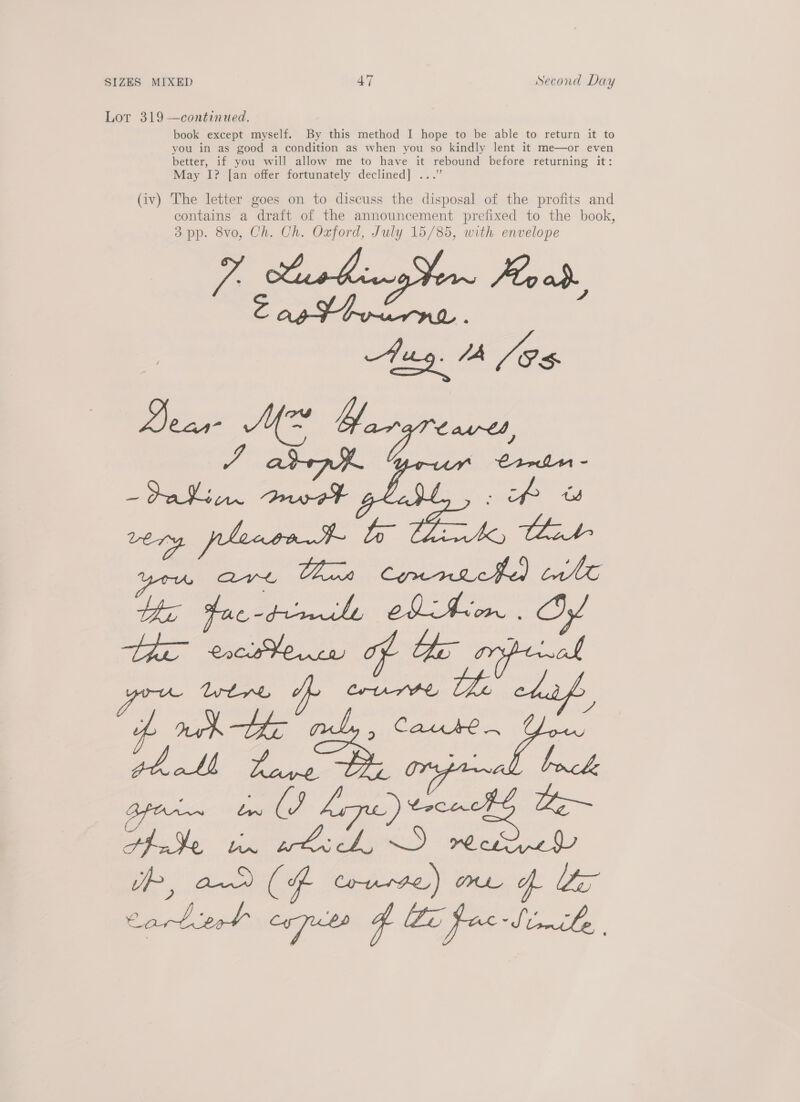 Lor 319 —continued. book except myself. By this method I hope to be able to return it to you in as good a condition as when you so kindly lent it me—or even better, if you will allow me to have it rebound before returning it: May I? [an offer fortunately declined] ...” (iv) The letter goes on to discuss the disposal of the profits and contains a draft of the announcement prefixed to the book, 3 pp. 8vo, Ch. Ch. Oxford, July 15/85, with envelope