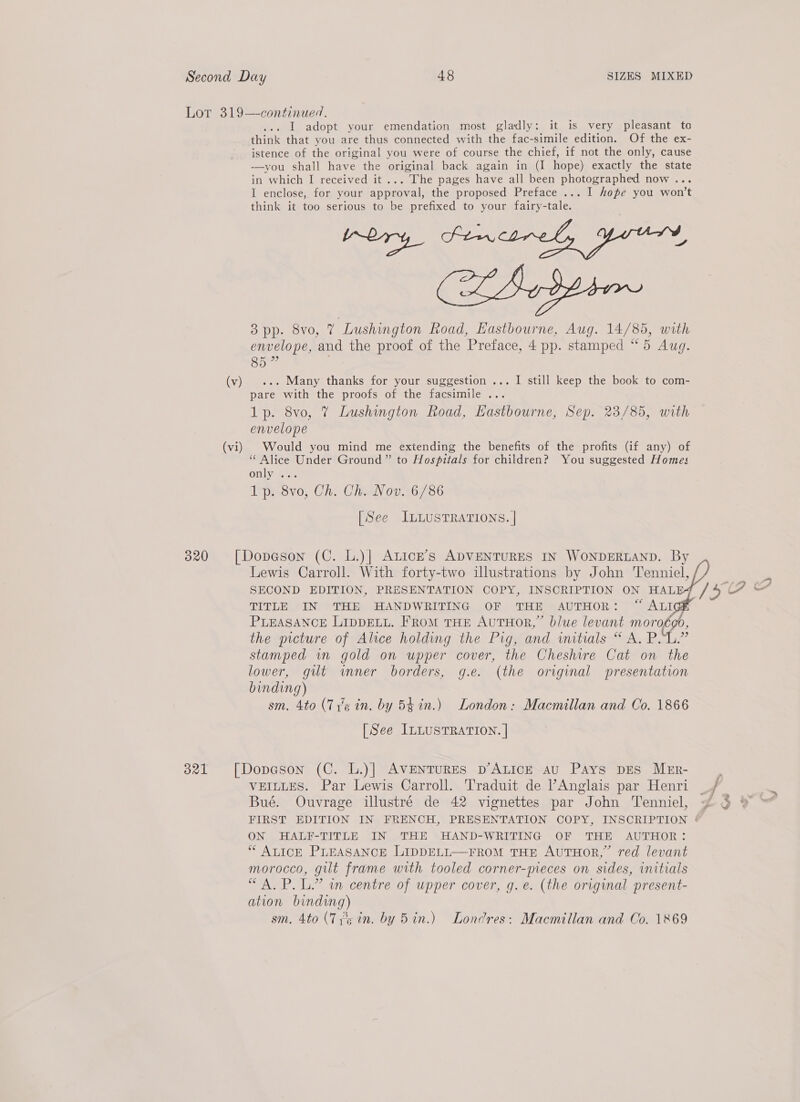 (vi) ... Ll adopt your emendation most gladly: it is very pleasant to think that you are thus connected with the fac-simile edition. Of the ex- istence of the original you were of course the chief, if not the only, cause -——-you shall have the original back again in (I hope) exactly the state in which I received it ... The pages have all been photographed now ... I enclose, for your approval, the proposed Preface ... I hope you won't think it too serious to be prefixed to your fairy-tale. oe CoSospien 3 pp. 8vo, 7 Lushington Road, Eastbourne, Aug. 14/85, with envelope, and the proof of the Preface, 4 pp. stamped “5 Aug. Co pare with the proofs of the facsimile ... 1p. 8vo, 7 Lushington Road, Hastbourne, Sep. 23/85, with envelope Would you mind me extending the benefits of the profits (if any) of “Alice Under Ground” to Hospitals for children? You suggested Homes Only Gi. 1p. 8vo, Ch. Ch. Nov. 6/86 [See ILLUSTRATIONS. | Lewis Carroll. With forty-two illustrations by John Tenniel, SECOND EDITION, PRESENTATION COPY, INSCRIPTION ON HAL TITLE IN THE HANDWRITING OF THE AUTHOR: “ ALI PLEASANCE LIDDELL. From THE AUTHOR,” blue levant moroégo, the picture of Alice holding the Pig, and initials “ A. PL.” stamped wn gold on upper cover, the Cheshire Cat on the lower, gilt wmner borders, g.e. (the original presentation binding) sm. 4to (Ty's in. by 54 in.) London: Macmillan and Co. 1866 [See ILLUSTRATION. | VEILLES. Par Lewis Carroll. Traduit de ’Anglais par Henri Bué. Ouvrage illustré de 42 vignettes par John Tenniel, ON HALF-TITLE IN THE HAND-WRITING OF THE AUTHOR: ‘* ALICE PLEASANCE LIDDELL—FROM THE AUTHOR,” red levant morocco, gilt frame with tooled corner-meces on sides, initials “A. P. L.” an centre of upper cover, g.e. (the origmnal present- ation binding) sm. 4to (TPs in. by Bin.) Londres: Macmillan and Co. 1869    