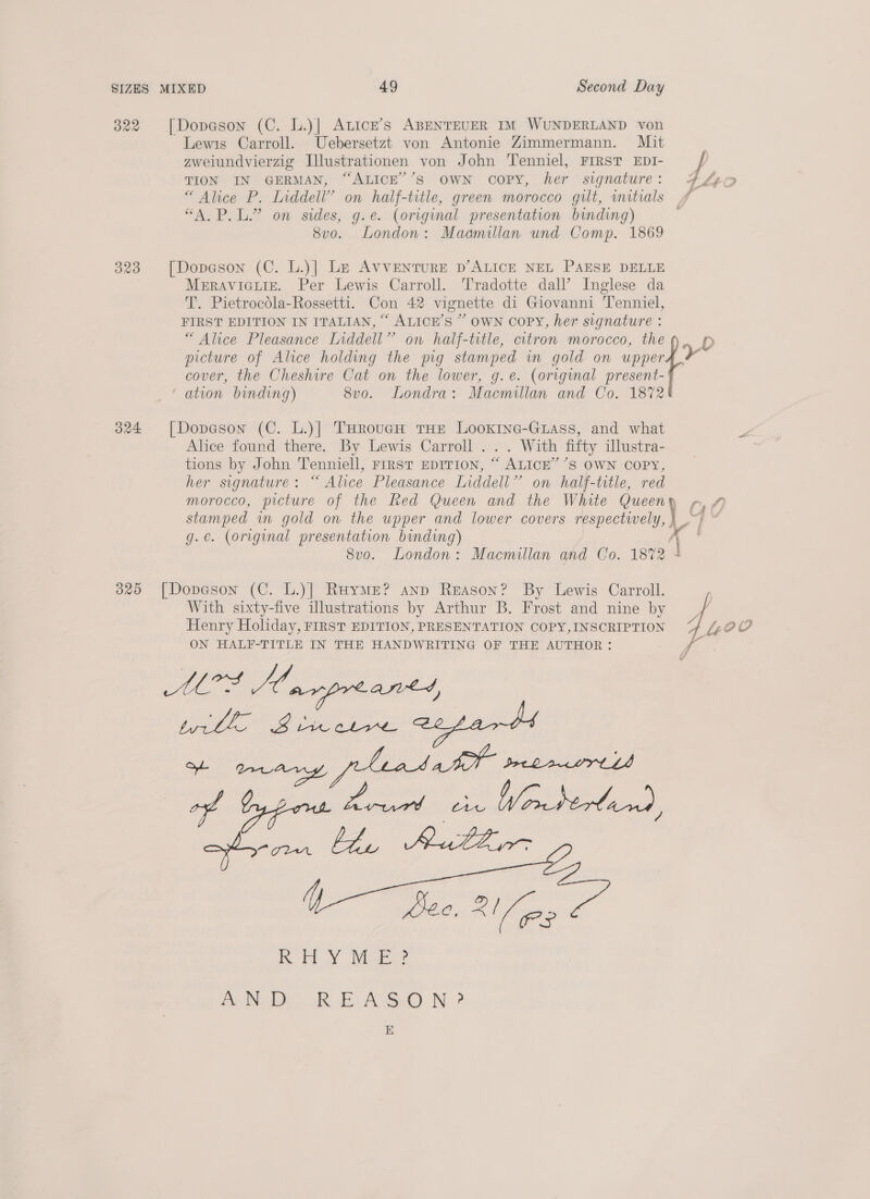 322 [Dopason (C. l.)] Atice’s ABENTEUER IM WUNDERLAND von Lewis Carroll. Uebersetzt von Antonie Zimmermann. Mit TION IN GERMAN, “ALICE’’S OWN COPY, her signature: “Alice P. Inddell” on half-title, green morocco gilt, wmitrals “A.P.L.” on sides, g.e. (original presentation binding) 8vo. London: Maamillan und Comp. 1869 323 [Dopeson (C. L.)] Le AVVENTURE D’ALICE NEL PAESE DELLE Meravicuiz. Per Lewis Carroll. Tradotte dall’ Inglese da T. Pietrocdla-Rossetti. Con 42 vignette di Giovanni Tenniel, FIRST EDITION IN ITALIAN, “ ALICE’S ” OWN COPY, her signature : “Alice Pleasance Liddell” on half-title, citron morocco, the cover, the Cheshire Cat on the lower, g.e. (original present- ation binding) 8vo. Londra: Macmillan and Co. 1872 324 [Dopeson (C. L.)]| THroucH tHe LooKING-GLass, and what Alice found there. By Lewis Carroll ... With fifty illustra- tions by John Tenniell, FIRST EDITION, “ ALICE’ ’S OWN COPY, her signature: “ Alice Pleasance Liddell” on half-title, red , stamped in gold on the upper and lower covers respectively, | g.e. (original presentation binding) x 8v0. London: Macmillan and Co. 18%2 4 325 [Dopeson (C. L.)| RaymMe? anp Reason? By Lewis Carroll. With sixty-five illustrations by Arthur B. Frost and nine by Henry Holiday, FIRST EDITION, PRESENTATION COPY,INSCRIPTION ON HALF-TITLE IN THE HANDWRITING OF THE AUTHOR: RON De RE NSO N ? E 4) f | 