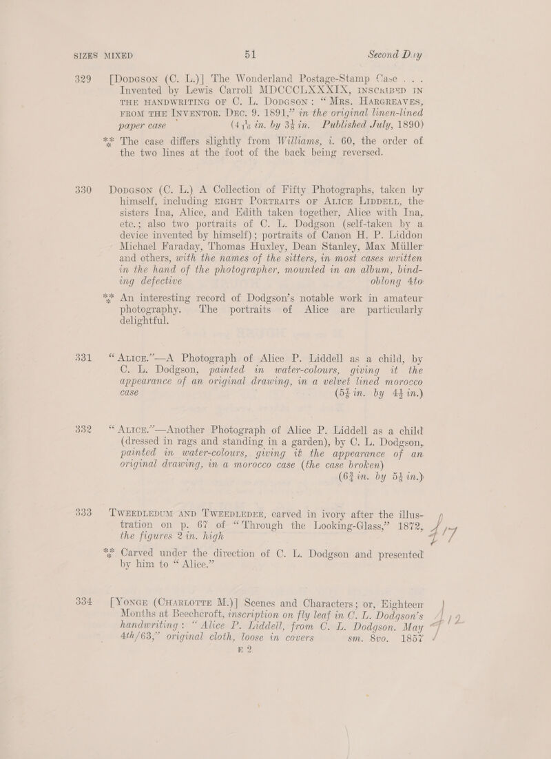 329 3930 bbl BBR 333 334 Invented by Lewis Carroll MDCCCLXXXIX, INSCKIB=D IN THE HANDWRITING oF C. L. Dopason: “ Mrs. HARGREAVES, FROM THE INVENTOR. Dec. 9. 1891,” in the original linen-lined paper case — (475 in. by 34 in. Published July, 1890) the two lines at the foot of the back being reversed. sisters Ina, Alice, and Edith taken together, Alice with Ina, ete.; also two portraits of C. L. Dodgson (self-taken by a device invented by himself); portraits of Canon H. P. Liddon Michael Faraday, Thomas Huxley, Dean Stanley, Max Muller and others, with the names of the sitters, in most cases written in the hand of the photographer, mounted in an album, bind- ing defectwe oblong 4to photography. The portraits of Alice are _ particularly delightful. C. L. Dodgson, pated im water-colours, giwing it the appearance of an original drawing, in a velvet lined morocco Case . (5gim. by 44 1n.) (dressed in rags and standing in a garden), by C. L. Dodgson,. painted im water-colours, giwing ih the appearance of an original drawing, in a morocco case (the case broken) (62 in. by 5k in.) tration on p. 67 of “Through the Looking-Glass,” 1872,. the figures 2in. high by him to “Alice.” Months at Beechcroft, inscription on fly leaf in C. L. Dodqson’s BE 2