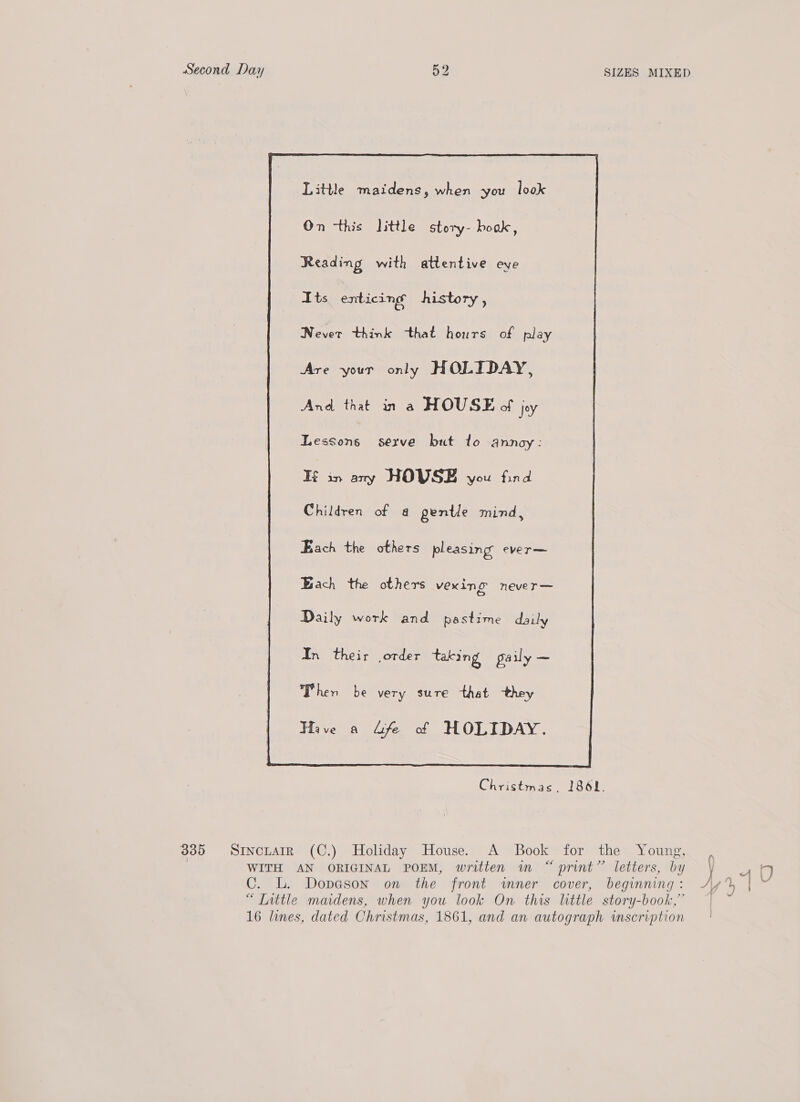 Little maidens, when you look On this little story- boak, Reading with attentive eye Its enticing history, Never think that hours of play Are your only HOLIDAY, Lessons serve but to annoy : If in any HOVSE you find Children of a pentle mind, Each the others pleasing ever— Bach the others vexing never— Daily work and pastime daily In their order taking gaily — Then be very sure that they Have a “fe of HOLIDAY.  Christmas. 1861. 335 SrnctatrR (C.) Holiday House. A Book for the Young, 7 WITH AN ORIGINAL POEM, written in “ print” letters, by C. L. Dopeson on the front wmner cover, beginning : “T[nttle maidens, when you look On this little story-book,” 16 lines, dated Christmas, 1861, and an autograph inscription y L J