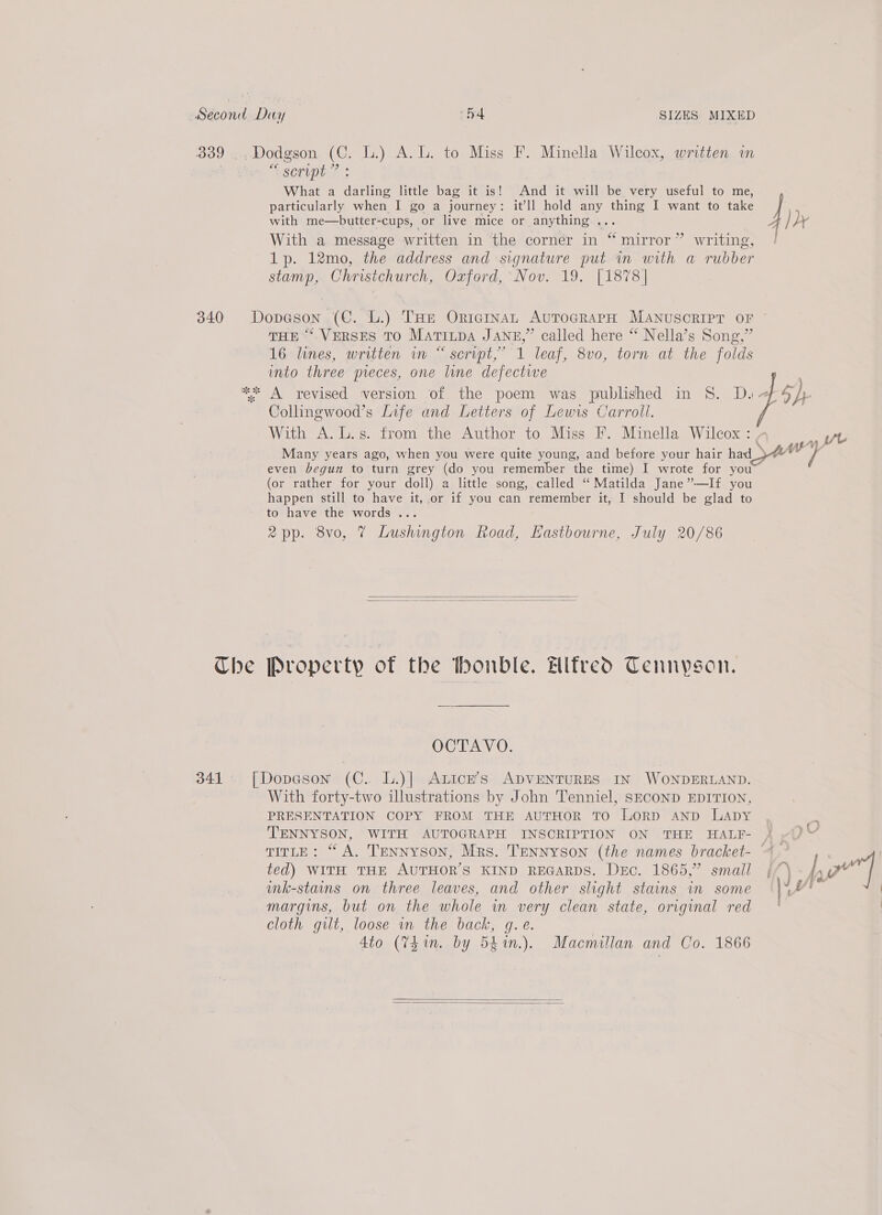 Che script” : What a darling little bag it is! And it will be very useful to me, with me—butter-cups, or live mice or anything ... With a message written in the corner in “ mirror” writing, 1p. 12mo, the address and signature put m with a rubber stamp, Christchurch, Oxford, Nov. 19. [1878] THE “‘. VERSES TO MATILDA JANE,” called here “ Nella’s Song,” I6-lines, written wv “script,” 1 leaf, 8vo, torn at the folds into three preces, one line defectwe Collingwood’s Life and Letters of Lewis Carroll. With A. L.s. from the Author to Miss F. Minella Wilcox : even begun to turn grey (do you remember the time) I wrote for you (or rather for your doll) a little song, called “ Matilda Jane”-—If you happen still to have it, or if you can remember it, I should be glad to to have the words ... 2pp. 8vo, 7 Lushington Road, Hastbourne, July 20/86   [Property of the onble. elfredo Tennyson. OCTAVO. With forty-two illustrations by John Tenniel, SECOND EDITION, PRESENTATION COPY FROM THE AUTHOR TO LoRD AND LADY TITLE: “A. TENNYSON, Mrs. TENNYSON (the names bracket- ted) WITH THE AUTHOR'S KIND REGARDS. Dec. 1865,” small mnk-stains on three leaves, and other slight stains in some margins, but on the whole in very clean state, original red cloth gilt, loose in the back, g.e. 4to (7h in. by 5hin.). Macmillan and Co. 1866   