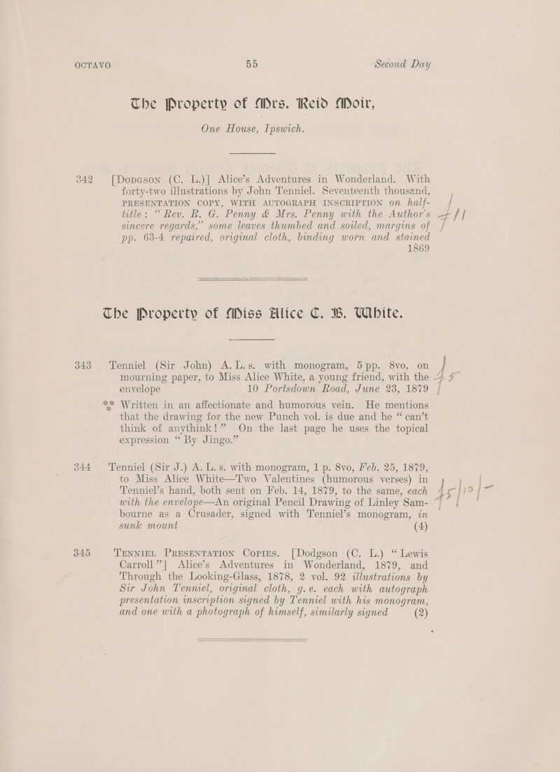 The Property of Mrs. Reid Moir, One House, Ipswich. 242 [Dopaeson (C. L.)| Alice’s Adventures in Wonderland. With forty-two illustrations by John 'Tenniel. Seventeenth thousand, PRESENTATION COPY, WITH AUTOGRAPH INSCRIPTION on half- title: “Rev. R. G. Penny &amp; Mrs. Penny with the Author's sincere regards,” some leaves thumbed and soiled, margins of pp. 63-4 repaired, original cloth, binding worn and stained 1869  Che Property of Miss lice C. B. White. 343 Tenniel (Sir John) A.L.s. with monogram, 5pp. 8vo, on envelope 10 Portsdown Road, June 23, 1879 ** Written in an affectionate and humorous vein. He mentions that the drawing for the new Punch vol. is due and he “ can’t think of anythink!” On the last page he uses the topical expression “ By Jingo.” 344 Tenniel (Sir J.) A. L.s. with monogram, 1 p. 8vo, Feb. 25, 1879, to Miss Alice White—Two Valentines (humorous verses) in Tenniel’s hand, both sent on Feb. 14, 1879, to the same, each with the envelope—An original Pencil Drawing of Linley Sam- bourne as a Crusader, signed with Tenniel’s monogram, in sunk mount (4) 345 TENNIEL PRESENTATION Copies. [Dodgson (C. L.) “ Lewis Carroll” | Alice’s Adventures in Wonderland, 1879, and Through the Looking-Glass, 1878, 2 vol. 92 «illustrations by Sir John Tenmel, original cloth, g.e. each with autograph presentation wmscription signed by Tenniel with his monogram, and one with a photograph of himself, similarly signed (2)   AS \o