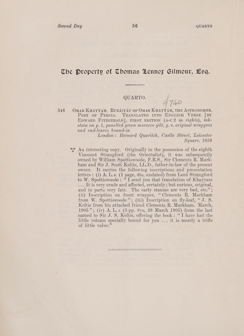 QUARTO. by «Davie | / see, / i ok 8 Port oF Persia. ‘TRANSLATED INTO ENGLISH VERSE [BY EpwArp FiItzGERALD]|, FIRST EDITION (A-C 2 im eights), imk- stain on p.1, panelled green morocco gilt, g. e. original wrappers and end-leaves bound-in London: Bernard Quaritch, Castle Street, Lewcester Square. 1859 Viscount Strangford (the Orientalist), it was subsequently owned by William Spottiswoode, F.R.S., Sir Clements R. Mark- ham and Sir J. Scott Keltie, LL.D., father-in-law of the present owner. It carries the following inscriptions and presentation letters: (i) A. L.s. (1 page, 4to, undated) from Lord Strangford to W. Spottiswoode: “I send you that translation of Khayyam ... It is very crude and affected, certainly ; but curious, original, and in parts very fair. The early stanzas are very bad, etc.” ; (ii) Inscription on front wrapper, “ Clements R. Markham from W. Spottiswoode”; (iii) Inscription on fly-leaf, “J. S. Keltie from his attached friend Clements R. Markham. March, 1905”; (iv) A. L.s (8 pp. 8vo, 29 March 1905) from the last named to Sir J. S. Keltie, offering the book: “I have had the little volume specially bound for you ... it is merely a trifle of little value.”  