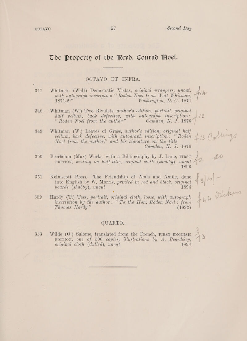 348 349 300 351 32 393 Second Day The Property of the Revd. Conrad Woel. OCTAVO ET INFRA. Whitman (Walt) Democratic Vistas, original wrappers, uncut, with autograph inscription “ Roden Noel from Walt Whitman, 1871-2” Washington, D. C. 1871 Whitman (W.) Two Rivulets, author's edition, portrait, original half vellum, back defectwe, with autograph wscription: “Roden Noel from the author” Camden, N. J. 1876 Whitman (W.) Leaves of Grass, author's edition, original half vellum, back defective, with autograph inscription: “ Roden Noel from the author,’ and his signature on the title Camden, N. J. 1876 Beerbohm (Max) Works, with a Biblography by J. Lane, First Kelmscott Press. The Friendship of Amis and Amile, done boards (shabby), uncut 1894 Hardy (T.) Tess, portrait, original cloth, loose, with autograph mscription by the author: “To the Hon. Roden Noel: from Thomas Hardy” (1892) QUARTO. Wilde (O.) Salome, translated from the French, FIRST ENGLISH EDITION, one of 500 copies, wlustrations by A. Beardsley, original cloth (dulled), uncut 1894   Cr