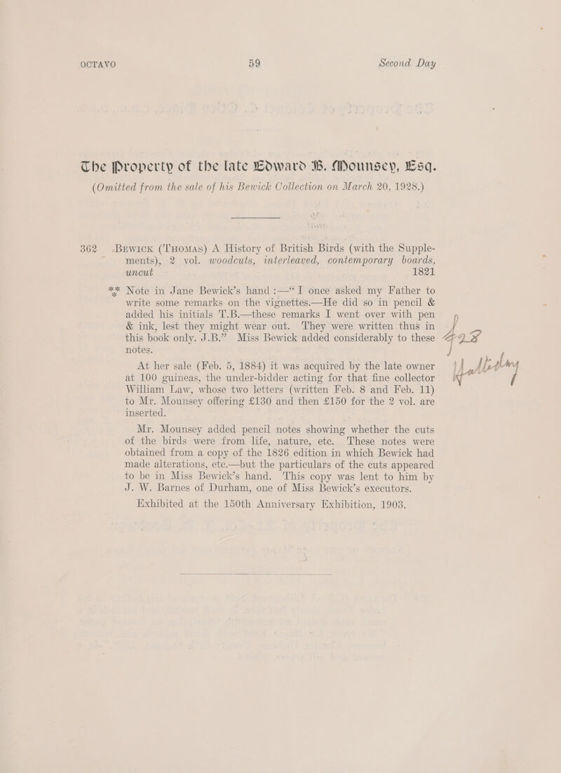 The Property of the late LdOward B. Mounsey, Esq. (Omitted from the sale of his Bewick Collection on March 20, 1928.) 362 Berwick (Tuomas) A History of British Birds (with the Supple- ments), 2 vol. woodcuts, interleaved, contemporary boards, uncut - 1821 ** Note in Jane Bewick’s hand :—‘“ I once asked my Father to write some remarks on the vignettes—He did so in pencil &amp; added his initials 'T.B.—these remarks I went over with pen &amp; ink, lest they might wear out. They were written thus in notes. At her sale (Feb. 5, 1884) it was acquired by the late owner at 100 guineas, the under-bidder acting for that fine collector Wilham Law, whose two letters (written Feb. 8 and Feb. 11) to Mr. Mounsey offering £130 and then £150 for the 2 vol. are inserted. | Mr. Mounsey added pencil notes showing whether the cuts of the birds were from life, nature, ete. These notes were obtained from a copy of the 1826 edition. in which Bewick had made alterations, ete.—but the particulars of the cuts appeared to be in Miss Bewick’s hand. This copy was lent to him by J. W. Barnes of Durham, one of Miss Bewick’s executors. Exhibited at the 150th Anniversary Exhibition, 1903. 