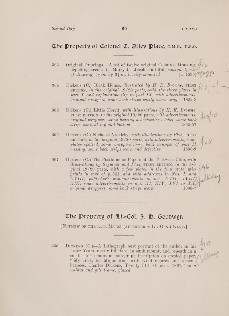 363 364: 369 367 068 0) Original Drawings.—A set of twelve original Coloured pais ¢/L depicting scenes in Marryat’s Jacob Faithful, wnsigned, siz of drawing, 54%. by 3% in. loosely mounted (GC 1835)// 4 fs Dior (C.) Bleak House, ilustrated by H. K. Browne, FIRST / EDITION, in the original 19/20 parts, with the three plates mn ~ part X and explanation slip in part IX, with advertisements, — original wrappers, some back strips partly worn away 1852-3 ——— Dickens (C.) Little Dorrit, with illustrations by H. K. Browne, | FIRST EDITION, in the original 19/20 parts, with advertisements, 4 | a [ (‘) original wrappers, some bearing a bookseller’s label, some back } strips worn at top and bottom 1855-57 Dickens (C.) Nicholas Nickleby, with illustrations by Phiz, FIRST EDITION, in the original 19/20 parts, with advertisements, some plates spotted, some wrappers loose, back wrapper of part II missing, some back strips worn and defective 838-9 Dickens (C.) The Posthumous Papers of the Pickwick Club, with ulustrations by Seymour and Phiz, FIRST EDITION, in the ori- ( ginal 19/20 parts, with a few plates in the first state, re prints un text of p.341, and with addresses in Nos. X and Te AVIII, publisher's announcements in nos. WAL eX Vs LJ jor) AIX, some advertisements in nos. XI, XIV, XVI to XX,} x original wrappers, some back strips worn 1836-7 ~   The Property of Dt.-Col. J. th. Goodwyn [NEPHEW OF THE LATE Masor (arrerwarps Lrt.-GEN.) KENT. | Dickens (C.)—A Lithograph bust portrait of the author in his 4 ee Later Years, nearly full face, in sunk mount, and beneath ina ~ _- small sunk mount an autograph inscription on crested paper, ‘6 wry “My crest, for Major Kent with Kind regards and remem-| ¢ brances, Charles Dickens, ‘Twenty fifth October. 1867,” in a walnut and gilt frame, glazed