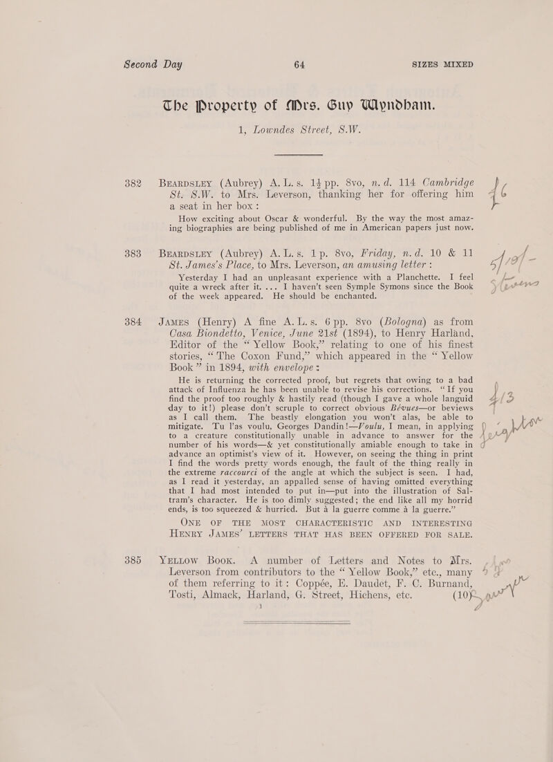 382 383 384 389 1, Lowndes Street, S.W. St. S.W. to Mrs. Leverson, thanking her for offering him a seat in her box: How exciting about Oscar &amp; wonderful. By the way the most amaz- ing biographies are being published of me in American papers just now. St. James’s Place, to Mrs. Leverson, an amusing letter : Yesterday I had an unpleasant experience with a Planchette. I feel quite a wreck after it. ... I haven’t seen Symple Symons since the Book of the week appeared. He should be enchanted. Casa Biondetto, Venice, June 21st (1894), to Henry Harland, Hditor of the “ Yellow Book,” relating to one of his finest stories, “ The Coxon Fund,” which appeared in the “ Yellow Book ” in 1894, with envelope: He is returning the corrected proof, but regrets that owing to a bad attack of Influenza he has been unable to revise his corrections. ‘If you find the proof too roughly &amp; hastily read (though I gave a whole languid day to it!) please don’t scruple to correct obvious Béwues—or beviews as I call them. The beastly elongation you won’t alas, be able to mitigate. ‘Tu l’as voulu, Georges Dandin!—Voulu, I mean, in applying to a creature constitutionally unable in advance to answer for the number of his words—&amp; yet constitutionally amiable enough to take in advance an optimist’s view of it. However, on seeing the thing in print I find the words pretty words enough, the fault of the thing really in the extreme raccourci of the angle at which the subject is seen. I had, as I read it yesterday, an appalled sense of having omitted everything that I had most intended to put in—put into the illustration of Sal- tram’s character. He is too dimly suggested; the end like all my horrid ends, is too squeezed &amp; hurried. But a la guerre comme a la guerre.” ONE OF THE MOST CHARACTERISTIC AND INTERESTING HENRY JAMES’ LETTERS THAT HAS BEEN OFFERED FOR SALE. q i —   a AAV, LX 1 FAs A |