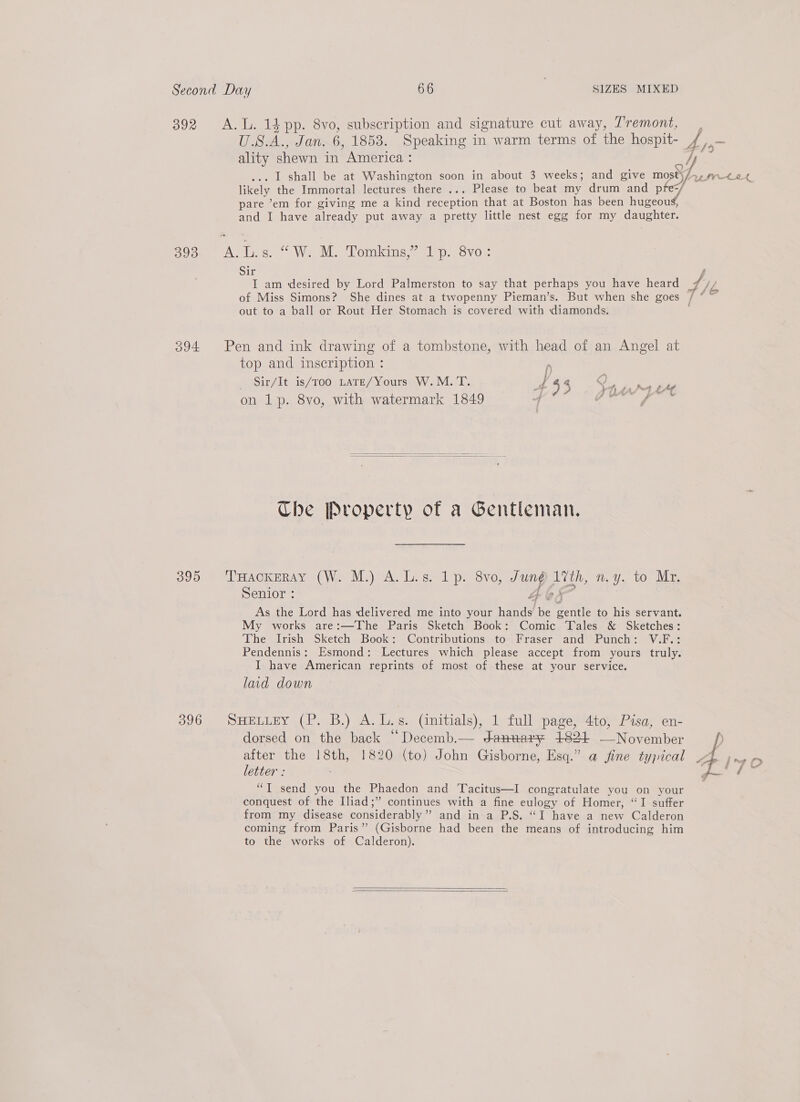 392 A.L. 1} pp. 8vo, subscription and signature cut away, Tremont, ality shewn in America : likely the Immortal lectures there ... Please to beat my drum and pfe-/ pare ’em for giving me a kind aN that at Boston has been neon and I have already put away a pretty little nest egg for my daughter. 393 iN Tas. Wes M. Tomkins,” 1p. 8vo: Sir I am desired by Lord Palmerston to say that perhaps you have heard out to a ball or Rout Her Stomach is covered with diamonds. 394 Pen and ink drawing of a tombstone, with head of an Angel at top and inscription : Sir/It is/Too LATE/Yours W.M. T. 43 eer on 1p. 8vo, with watermark 1849 4 OR cae   Che Property of a Gentleman, 390°) 1 HACKERAY «(We M.) 9A. I s- 1p. Sve, ns ppg ny. to Mr, Senior : As the Lord has delivered me into your iad fe Seite to his servant. My works are:—The Paris Sketch Book: Comic Tales &amp; Sketches: The Irish Sketch Book: Contributions to Fraser and Punch: V.F.: Pendennis: Esmond: Lectures which please accept from yours truly. I have American reprints of most of these at your service. laid down 396 SHELLEY (P. B.) A. L.s. (initials), 1 full page, 4to, Pisa, en- dorsed on the back “Decemb.— Jdanvnary 1824 —November after the 18th, 1820 (to) John Gisborne, Esq.” a fine typical letter : “TI send you the Phaedon and Tacitus—I congratulate you on your conquest of the Iliad;” continues with a fine eulogy of Homer, “I suffer from my disease considerably”? and in a P.S. “I have a new Calderon coming from Paris” (Gisborne had been the means of introducing him to the works of Calderon).   4¥ , a, 4 fp
