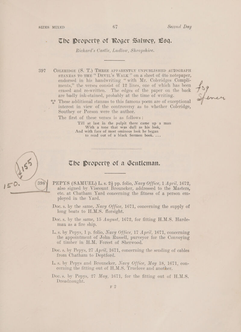The Property of Roger Salwey, Lsa. Richard's Castle, Ludlow, Shropshire. 39% CoreripGE (S. T.) THREE APPARENTLY UNPUBLISHED AUTOGRAPH STANZAS TO THE “ DEviL’s WALK” on a sheet of 4to notepaper, endorsed in his handwriting “with Mr. Coleridges Compli- ments,” the verses consist of 12 lines, one of which has been erased and re-written. The edges of the paper on the back are badly ink-stained, probably at the time of writing. * These additional stanzas to this famous poem are of exceptional interest in view of the controversy as to whether Coleridge, Southey or Porson were the author. The first of these verses is as follows: Till at last in the pulpit there came up a man With a tone that was dull as his look, And with face of most ominous look he began to read out of a black Sermon book. ... % 3  Tbe Property of a Gentleman. PEPYS (SAMUEL) L. s. 24 pp. folio, Navy Office, 1 April, 1672, also signed by Viscount Brouncker, addressed to the Masters, etc. at Chatham Yard concerning the fitness of a person em- ployed in the Yard.  Doc. s. by the same, Navy Office, 1671, concerning the supply of long boats to H.M.S. fforsight. Doc. s. by the same, 15 August, 1672, for fitting H.M.S. Harde- man as a fire ship. L. s. by Pepys, 1 p. folio, Navy Office, 17 April, 1671, concerning the appointment of John Russell, purveyor for the Convoying of timber in H.M. Forest of Sherwood. Doc. s. by Pepys, 27 April, 1671, concerning the sending of cables from Chatham to Deptford. L.s. by Pepys and Brouncker, Navy Office, May 18, 1671, con- cerning the fitting out of H.M.S. Truelove and another. Doc. s. by Pepys, 27 May, 1671, for the fitting out of H.M.S. Dreadnought. F 2