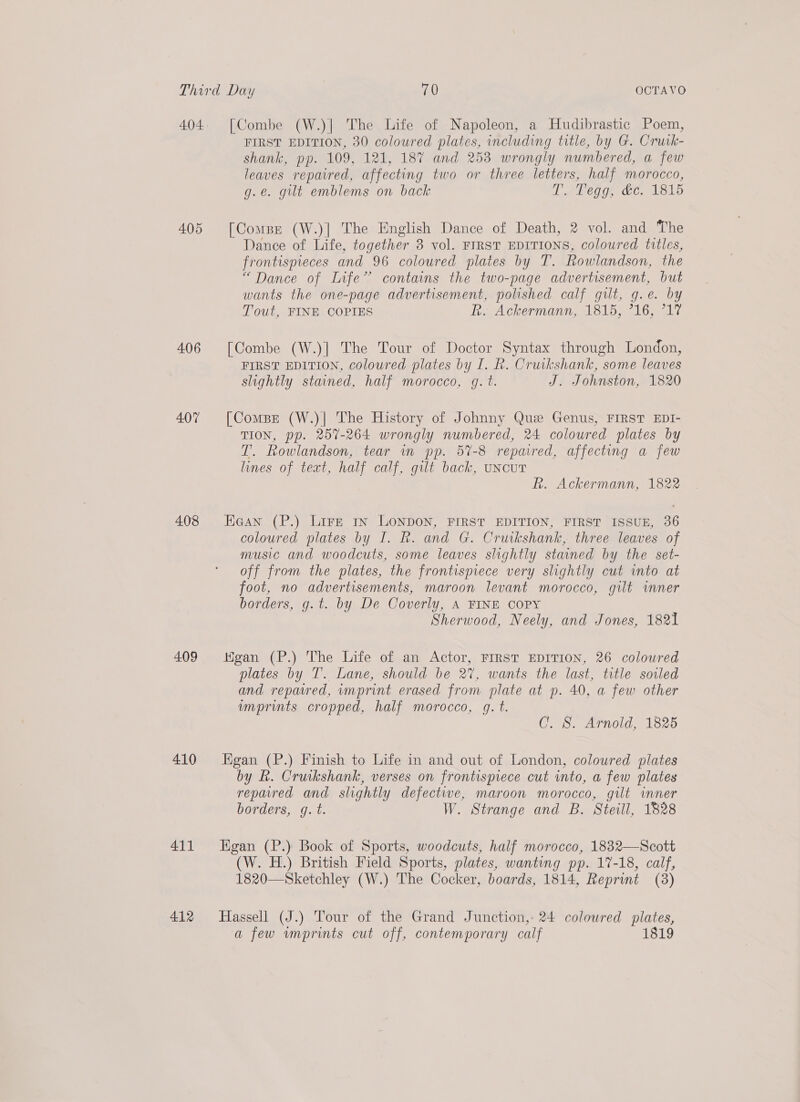 405 406 407 408 409 410 411 412 [Combe (W.)| The Life of Napoleon, a Hudibrastic Poem, FIRST EDITION, 30 coloured plates, including title, by G. Crurk- shank, pp. 109, 121, 187 and 253 wrongly numbered, a few leaves repaired, affecting two or three letters, half morocco, g.e. gilt emblems on back D. @egg, at. 1815 [Compe (W.)] The English Dance of Death, 2 vol. and The Dance of Life, together 3 vol. FIRST EDITIONS, coloured titles, frontispieces and 96 coloured plates by T. Rowlandson, the “Dance of LInfe’ contains the two-page advertisement, but wants the one-page advertisement, polished calf gilt, g.e. by Tout, FINE COPIES R, Ackermann, 1815, 716, 717 [Combe (W.)] The Tour of Doctor Syntax through London, FIRST EDITION, coloured plates by I. R. Cruikshank, some leaves slightly stained, half morocco, g. t. J. Johnston, 1820 [Compe (W.)| The History of Johnny Que Genus, FIRST EDI- TION, pp. 257-264 wrongly numbered, 24 coloured plates by T. Rowlandson, tear in pp. 57-8 repaired, affecting a few lines of text, half calf, gilt back, UNCUT R. Ackermann, 1822 Haan (P.) Lire rn LONDON, FIRST EDITION, FIRST ISSUE, 36 coloured plates by I. R. and G. Cruikshank, three leaves of music and woodcuts, some leaves slightly stained by the set- off from the plates, the frontispiece very slightly cut into at foot, no advertisements, maroon levant morocco, gilt imner borders, g.t. by De Coverly, A FINE COPY | Sherwood, Neely, and Jones, 1821 Higan (P.) The Life of an Actor, FIRST EDITION, 26 coloured plates by T’. Lane, should be 27, wants the last, title soiled and reparred, imprint erased from plate at p. 40, a few other imprints cropped, half morocco, gq. t. C. 8S. Arnold, 1825 Kgan (P.) Finish to Life in and out of London, coloured plates by fk. Cruikshank, verses on frontispiece cut into, a few plates repaired and slightly defective, maroon morocco, gilt inner borders, gq. t. W. Strange and B. Steill, 1828 Egan (P.) Book of Sports, woodcuts, half morocco, 1832—Scott (W. H.) British Field Sports, plates, wanting pp. 17-18, calf, 1820—Sketchley (W.) The Cocker, boards, 1814, Reprint (3) Hassell (J.) Tour of the Grand Junction,: 24 coloured plates, a few imprints cut off, contemporary calf 1819