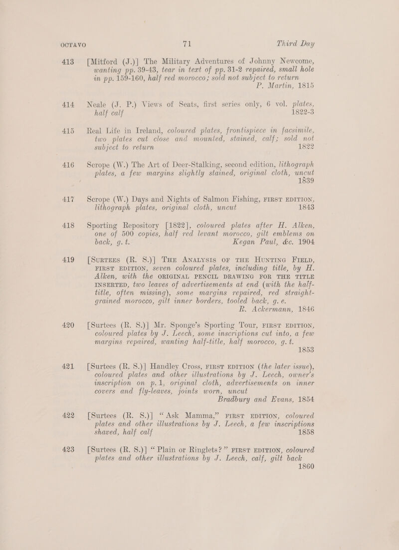 413 [Mitford (J.)] The Military Adventures of Johnny Newcome, wanting pp. 39-43, tear in text of pp. 31-2 repaired, small hole in pp. 159-160, half red morocco ; sold not subject to return P. Martin, 1815 414 Neale (J. P.) Views of Seats, first series only, 6 vol. plates, half calf 1822-3 415 Real Life in Ireland, coloured plates, frontispiece wm facsimile, two plates cut close and mounted, stained, calf; sold not subject to return 1822 416 Scrope (W.) The Art of Deer-Stalking, second edition, lithograph plates, a few margins slightly stained, original cloth, ee 1839 417 Scrope (W.) Days and Nights of Salmon Fishing, FIRST EDITION, lithograph plates, original cloth, uncut 18438 418 Sporting Repository [1822], colowred plates after H. Alken, one of 500 copies, half red levant morocco, gilt emblems on bacle, “git: Kegan Paul, &amp;c. 1904 419 [Surtees (R. 8.)| THe ANALYSIS OF THE HUNTING FIELD, FIRST EDITION, seven coloured plates, wmcluding title, by H. Alken, with the ORIGINAL PENCIL DRAWING FOR THE TITLE INSERTED, two leaves of advertisements at end (with the half- title, often missing), some margins repaired, red straight- grained morocco, gilt inner borders, tooled back, g. e. Rk. Ackermann, 1846 420 [Surtees (R. 8.)| Mr. Sponge’s Sporting Tour, FIRST EDITION, coloured plates by J. Leech, some wmscriptions cut into, a few margins repaired, wanting half-title, half morocco, g. t. 1853 421 [Surtees (R. S.)] Handley Cross, First EpITIoNn (the later issue), coloured plates and other illustrations by J. Leech, owner’s inscription on p.1, original cloth, advertisements on inner covers and fly-leaves, joints worn, uncut Bradbury and Evans, 1854 422 [Surtees (R. 8.)] “Ask Mamma,” First EDITION, coloured plates and other illustrations by J. Leech, a few inscriptions shaved, half calf 1858 423 [Surtees (R. S.)] “ Plain or Ringlets?” rrrst EDITION, coloured plates and other illustrations by J. Leech, calf, gilt back 1860