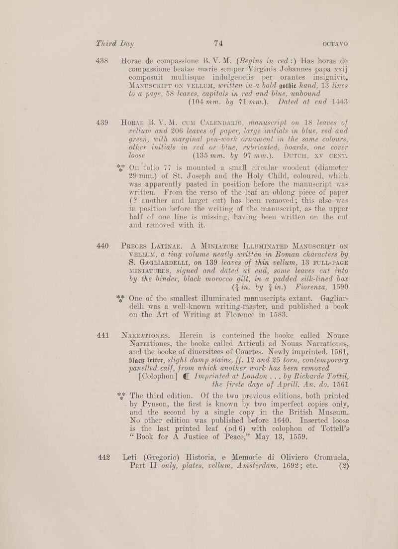 compassione beatae marie semper Virginis Johannes papa xxij composuit multisque indulgenciis per orantes insignivit, MANUSCRIPT ON VELLUM, written in a bold gothie hand, 13 lines to a page, 58 leaves, capitals in red and blue, unbound (104 mm. by T1mm.). Dated at end 1443 vellum and 206 leaves of paper, large initials in blue, red and green, with marginal pen-work ornament in the same colours, other witials wn red or blue, rubricated, boards, one cover loose (135 mm. by 97 mm.)... DUTCH, XV GENT. 29mm.) of St. Joseph and the Holy Child, coloured, which was apparently pasted in position before the manuscript was written. Irom the verso of the leaf an oblong piece of paper (? another and larget cut) has been removed; this also was in position before the writing of the manuscript, as the upper half of one lne is missing, having been written on the cut and removed with it. oe 3 8 VELLUM, a tiny volume neatly written in Roman characters by S. GAGLIARDELLI, on 139 leaves of thin vellum, 13 FULL-PAGE MINIATURES, signed and dated at end, some leaves cut into by the binder, black morocco gilt, in a padded silk-lined box (Jin. by 21.) Forenza, 1590 One of the smallest illuminated manuscripts extant. Gagliar- delli was a well-known writing-master, and published a book on the Art of Writing at Florence in 1583. Narrationes, the booke called Articuli ad Nouas Narrationes, and the booke of diuersitees of Courtes. Newly imprinted. 1561, Hack fetter, slight damp stams, ff. 12 and 25 torn, contemporary panelled calf, from which another work has been removed [Colophon] @ Imprinted at London... by Richarde Totti, the furste daye of Aprill. An. do. 1561 by Pynson, the first is known by two imperfect copies only, and the second by a single copy in the British Museum. No other edition was published before 1640. Inserted loose is the last printed leaf (pd 6) with colophon of Tottell’s “Book for A Justice of Peace,’ May 138, 1559.