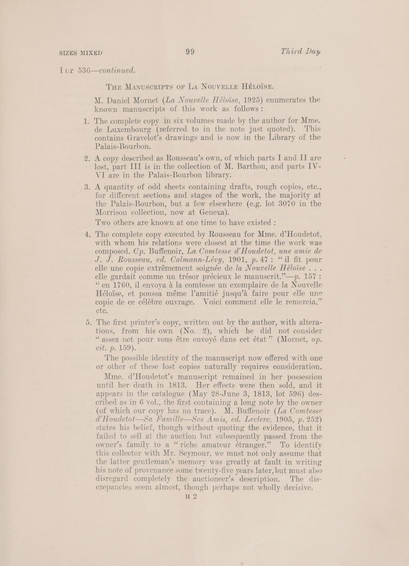 Or Trp MANUSCRIPTS OF LA NOUVELLE HELOISE. M. Daniel Mornet (La Nowvelle Héloise, 1925) enumerates the known manuscripts of this work as follows: de Luxembourg (referred to in the note just quoted). This contains Gravelot’s drawings and is now in the Library of the Palais-Bourbon. lost, part IIT is in the collection of M. Barthou, and parts IV- VI are in the Palais-Bourbon lbrary. for different sections and stages of the work, the majority at the Palais-Bourbon, but a few elsewhere (e.g. lot 3070 in the Morrison collection, now at Geneva). Two others are known at one time to have existed : with whom his relations were closest at the time the work was composed. Cp. Buffenoir, La Comtesse @ Houdetot, une amie de J. J. Rousseau, ed. Calmann-Leéevy, 1901, p.47: “il fit pour elle une copie extrémement soignée de la Nouvelle Héloise ... elle gardait comme un trésor précieux le manuscrit.”—p. 157 : “en 1760, il envoya a4 la comtesse un exemplaire de la Nouvelle Héloise, et poussa méme l’amitié jusqu’a faire pour elle une copie de ce célébre ouvrage. Voici comment elle le remercia,” etc. tions, from his own (No. 2), which he did not consider “assez net pour vous étre envoyé dans cet état” (Mornet, op. Cit Pika). The possible identity of the manuscript now offered with one or other of these lost copies naturally requires consideration. _ Mme. d’Houdetot’s manuscript remained in her possession until her death in 1813. Her effects were then sold, and it appears in the catalogue (May 28-June 3, 1813, lot 596) des- cribed as in 6 vol., the first containing a long note by the owner (of which our copy has no trace). M. Buffenoir (La Comtesse d Houdetot—Sa Famille—Ses Amis, ed. Leclerc, 1905, p. 252) states his belief, though without quoting the evidence, that it failed to sell at the auction but subsequently passed from the owner’s family to a “riche amateur étranger.” To identify this collector with Mr. Seymour, we must not only assume that the latter gentleman’s memory was greatly at fault in writing his note of provenance some twenty-five years later, but must also disregard completely the auctioneer’s description. The dis- crepancies seem almost, though perhaps not wholly decisive. H 2