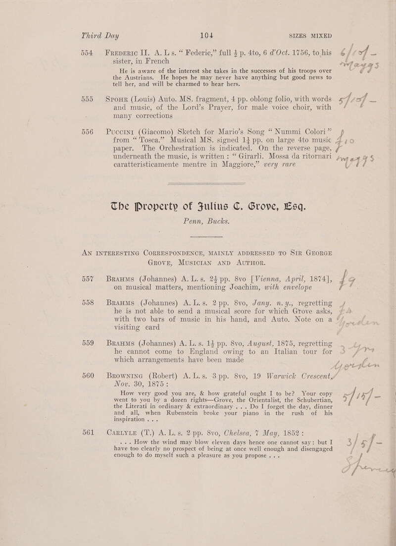 d04 506 FrReEDERIC II. A. Ls. “ Federic,’” full 4 p. 4to, 6 dOct. 1756, to his sister, in French He is aware of the interest she takes in the successes of his troops over the Austrians. He hopes he may never have anything but good news to tell her, and will be charmed to hear hers. SpoHrR (Louis) Auto. MS. fragment, 4 pp. oblong folio, with words and music, of the Lord’s Prayer, for male voice choir, with many corrections Pucotni (Giacomo) Sketch for Mario’s Song “ Nummi Colori” paper. The Orchestration is indicated. On the reverse page, caratteristicamente mentre in Maggiore,” very rare   The Property of Julius C. Grove, Esq. Penn, Bucks. Dd7 558 559 560 561 Grove, MusicIAN AND AUTHOR. BrauMs (Johannes) A. L.s. 25 pp. 8vo [Vienna, April, 1874], on musical matters, mentioning Joachim, with envelope BraHMs (Johannes) A. L.s. 2pp. 8vo, Jany. n.y., regretting he is not able to send a musical score for which Grove asks, visiting card BrauMs (Johannes) A. L. s. 14 pp. 8vo, August, 1875, regretting he cannot come to England owing to an Italian tour for which arrangements have been made BROWNING (Robert) A. L.s. 3 pp. 8vo0, 19 Warwick Crescent, Nov. 30, 1875: How very good you are, &amp; how grateful ought I to be? Your copy went to you by a dozen rights—Grove, the Orientalist, the Schubertian, the Literati in ordinary &amp; extraordinary ... Do I forget the day, dinner and all, when Rubenstein broke your piano in the rush of his Inspiration... CaRLYLE (T.) A. L.s. 2 pp. 8vo, Chelsea, 7 May, 1852: . . . How the wind may blow eleven days hence one cannot say: but I have too clearly no prospect of being at once well enough and disengaged enough to do myself such a pleasure as you propose...