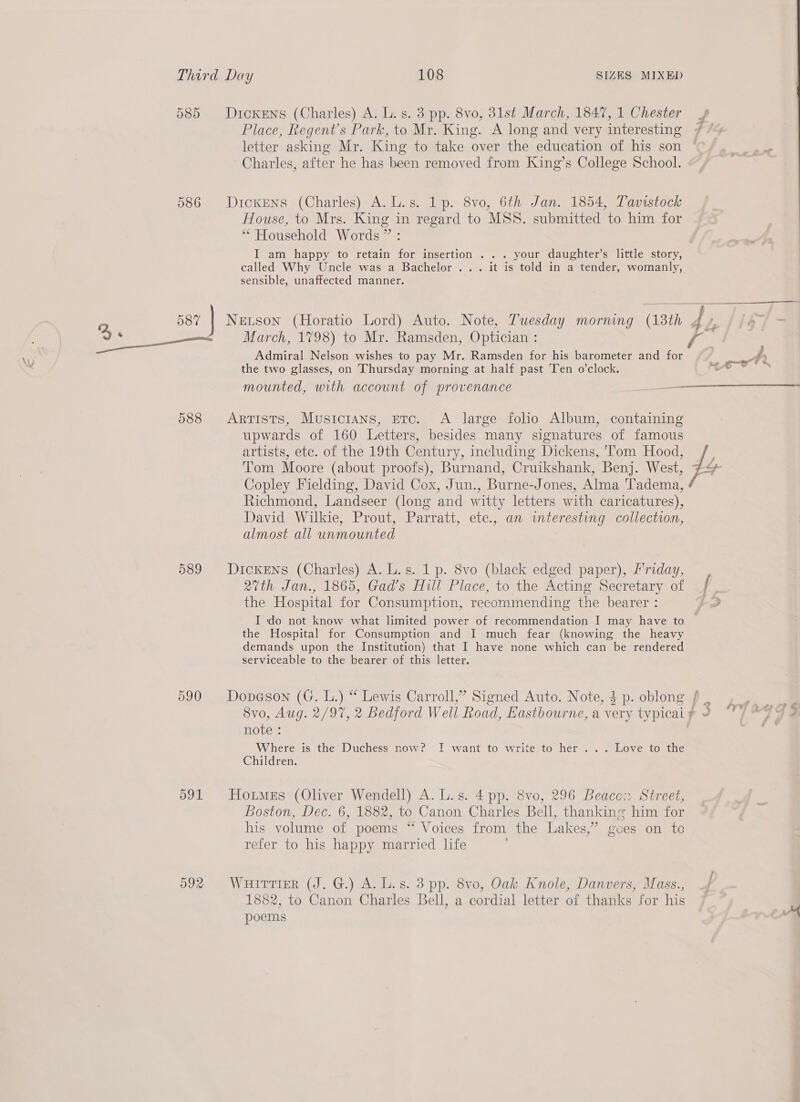 585 Dickens (Charles) A. L.s. 3 pp. 8vo, 31st March, 1847, 1 Chester Place, Regent's Park, to Mr. King. A long and very interesting letter asking Mr. King to take over the education of his son Charles, after he has been removed from King’s College School. 586 Dickens (Charles) A.L.s. 1p. 8vo, 6th Jan. 1854, Tavistock House, to Mrs. King in regard to MSS. submitted to him for “Household Words” : I am happy to retain for insertion . .. your daughter’s little story, sensible, unaffected manner. “Ay  oO ns March, 1798) to Mr. Ramsden, Optician : ee Admiral Nelson wishes to pay Mr. Ramsden for his barometer and for the two glasses, on Thursday morning at half past Ten o’clock. mounted, with account of provenance 588 Artists, Musicians, etc. A large folio Album, containing upwards of 160 Letters, besides many signatures of famous artists, etc. of the 19th Century, including Dickens, ‘Tom Hood, Tom Moore (about proofs), Burnand, Cruikshank, Benj. West, Copley Fielding, David Cox, Jun., Burne-Jones, Alma Tadema, Richmond, Landseer (long and witty letters with caricatures), David Wilkie, Prout, Parratt, etc., an interesting collection, almost all unmounted 589 Dickens (Charles) A. L.s. 1 p. 8vo (black edged paper), friday, 27th Jan., 1865, Gad’s Hill Place, to the Acting Secretary of the Hospital for Consumption, recommending the bearer : the Hospital for Consumption and I much fear (knowing the heavy demands upon the Institution) that I have none which can be rendered serviceable to the bearer of this letter. 8vo, Aug. 2/97, 2 Bedford Well Road, Eastbourne, a very typicai note : Where is the Duchess now? I want to write to her ... Love to the Children. 591 Houmes (Oliver Wendell) A. L.s. 4 pp. 8vo, 296 Beacon Street, Boston, Dec. 6, 1882, to Canon Charles Bell, thanking him for his volume of poems “ Voices from the Lakes,” goes on to refer to his happy married life 1882, to Canon Charles Bell, a cordial letter of thanks for his poems &lt;4... 