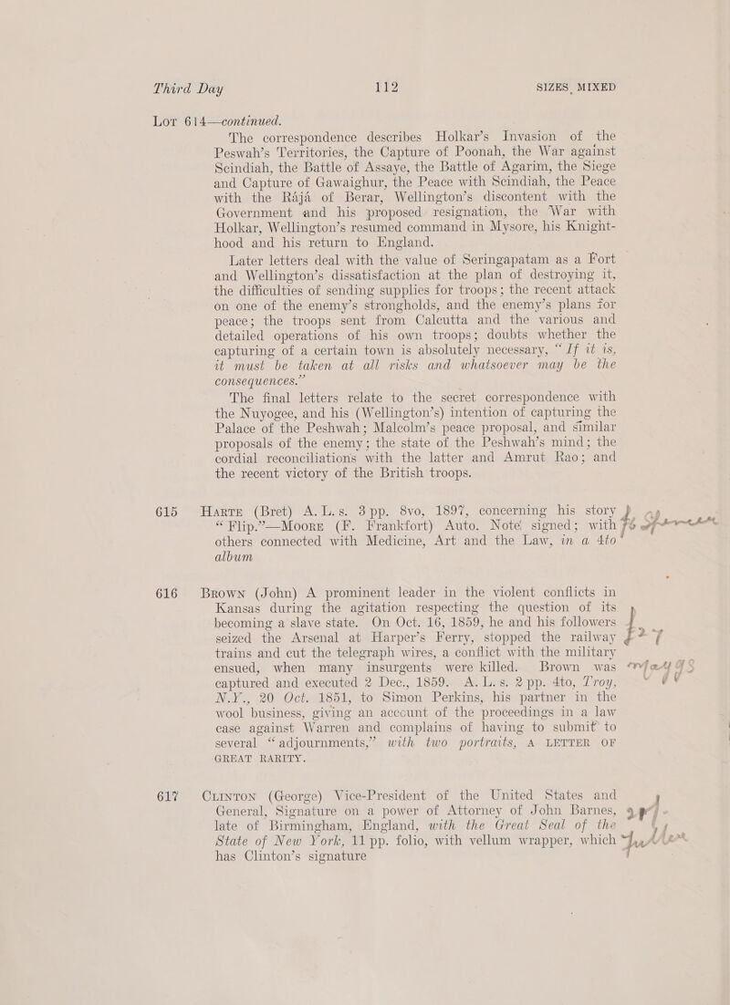 Lor 614—continued. The correspondence describes Holkar’s Invasion of the Peswah’s Territories, the Capture of Poonah, the War against Scindiah, the Battle of Assaye, the Battle of Agarim, the Siege and Capture of Gawaighur, the Peace with Scindiah, the Peace with the Raja of Berar, Wellington’s discontent with the Government and his proposed resignation, the War with Holkar, Wellington’s resumed command in Mysore, his Knight- hood and his return to England. Later letters deal with the value of Seringapatam as a Fort and Wellington’s dissatisfaction at the plan of destroying it, the difficulties of sending supplies for troops; the recent attack on one of the enemy’s strongholds, and the enemy’s plans for peace; the troops sent from Calcutta and the various and detailed operations of his own troops; doubts whether the capturing of a certain town is absolutely necessary, “Jf 2 1s, it must be taken at all risks and whatsoever may be the consequences.” The final letters relate to the secret correspondence with the Nuyogee, and his (Wellington’s) intention of capturing the Palace of the Peshwah; Malcolm’s peace proposal, and similar proposals of the enemy; the state of the Peshwah’s mind; the cordial reconciliations with the latter and Amrut Rao; and the recent victory of the British troops. 615 Harre (Bret) A.L.s. 3pp. 8vo, 1897, concerning his story } - “Flip.”—Moore (F. Frankfort) Auto. Note signed; with 7% of“ tet, others connected with Medicine, Art and the Law, in a 4to° album 616 Brown (John) A prominent leader in the violent conflicts in Kansas during the agitation respecting the question of its» becoming a slave state. On Oct. 16, 1859, he and his followers seized the Arsenal at Harper’s Ferry, stopped the railway ¢ trains and cut the telegraph wires, a conflict with the military ensued, when many insurgents were killed. Brown was ™ Fate GS captured and executed 2 Dec., 1859. A.L.s. 2 pp. 4to, Troy, ae Nak, 20 Octe1s5l, tov Simeon, Perkinss his partner in the wool business, giving an account of the proceedings in a law case against Warren and complains of having to submit&gt; to several “ adjournments,’ with two portraits, A LETTER OF GREAT RARITY. 617% Crinron (George) Vice-President of the United States and j General, Signature on a power of Attorney of John Barnes, ef, late of Birmingham, England, with the Great Seal of the ey State of New York, 11 pp. folio, with vellum wrapper, which Jus I has Clinton’s signature