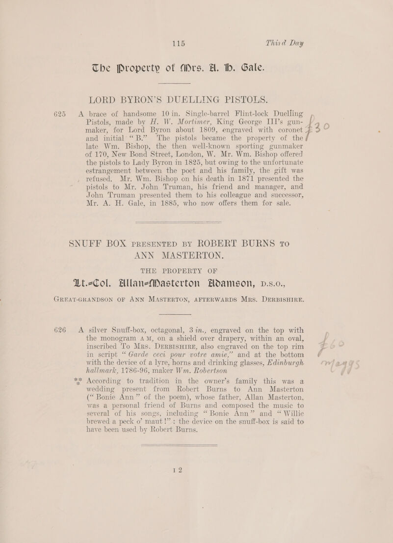 The Property of (drs. H. tb. Gale. LORD BYRON’S DUELLING PISTOLS. Pistols, made by H. W. Mortimer, King George III’s gun- maker, for Lord Byron about 1809, engraved with coronet and initial “B.” The pistols became the property of the late Wm. Bishop, the then well-known sporting gunmaker of 170, New Bond Street, London, W. Mr. Wm. Bishop offered the pistols to Lady Byron in 1825, but owing to the unfortunate estrangement between the poet and his family, the gift was refused. Mr. Wm. Bishop on his death in 1871 presented the pistols to Mr. John Truman, his friend and manager, and John Truman presented them to his colleague and successor, Mr. A. H. Gale, in 1885, who now offers them for sale.   ANN MASTERTON. THE PFROPERLY OF the monogram AM, on a shield over drapery, within an oval, inscribed ‘To Mrs. DERBISHIRE, also engraved on the top rim in script “ Garde cect pour votre amie,’ and at the bottom with the device of a lyre, horns and drinking glasses, Hdinburgh hallmark, 1786-96, maker Wm. Robertson wedding present from Robert Burns to Ann Masterton (“ Bonie Ann” of the poem), whose father, Allan Masterton, was a personal friend of Burns and composed the music to several of his songs, including “ Bonie Ann” and “ Willie brewed a peck o’ maut!” : the device on the snuff-box is said to have been used by Robert Burns.   r2 LAD cS