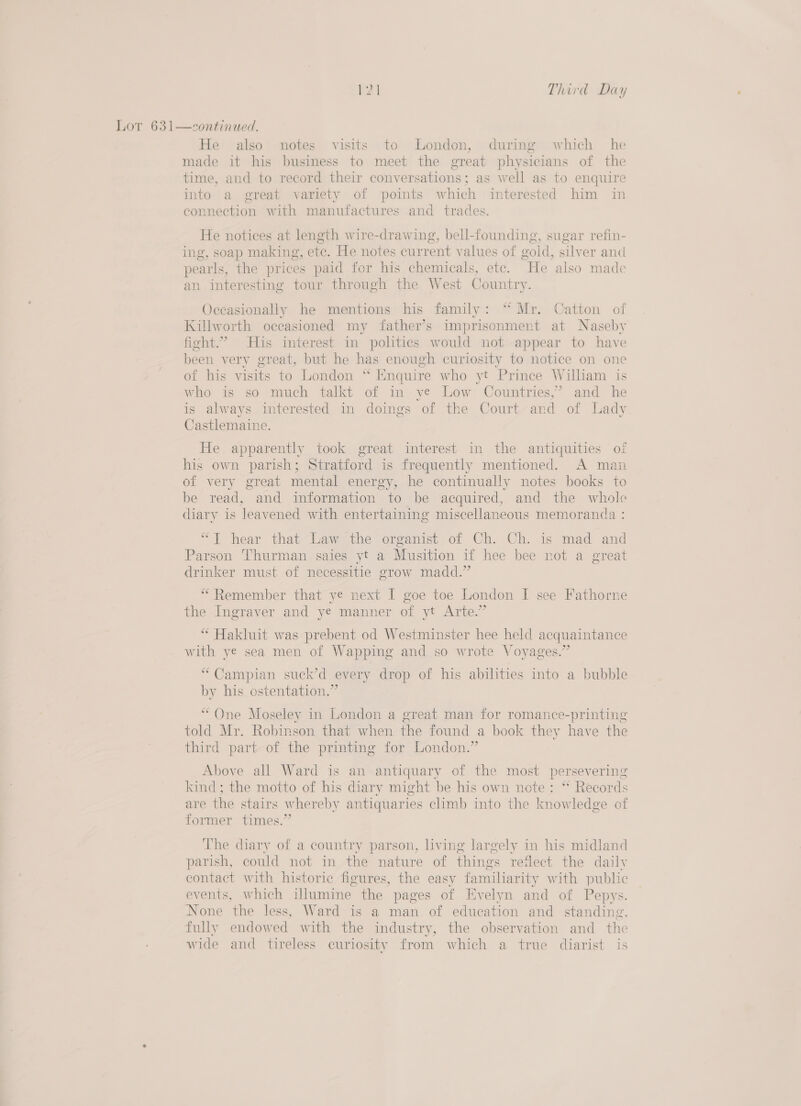 Lot 631—continued. He also notes visits to London, during which he made it his business to meet the great physicians of the time, and to record their conversations; as well as to enquire into a great variety of points which interested him in eonnection with manufactures and trades. He notices at length wire-drawing, bell-founding, sugar refin- ing, soap making, ore. He notes bokrett values of wold, silver and pearls, the prices paid for his chemicals, ete. “He also made an interesting tour through the West Country. Occasionally he mentions his family: “ Mr. Catton of Killworth oceasioned my father’s imprisonment at Naseby fight.” His imterest in politics would not appear to have been very great, but he has enough curiosity to notice on one of his visits to London “ Enquire who yt Prince William is who is so much talkt of in ye Low Countries,’ and he is always interested in doings of the Court and of Lady Castlemaine. He apparently took great interest in the antiquities of his own parish; Stratford is frequently mentioned. A man of very great mental energy, he continually notes books to be read, and information to be acquired, and the whole diary is leavened with entertaining miscellaneous memoranda “T hear that Law the organist of Ch. Ch. is mad and Parson Thurman saies yt a Musition if hee bee not a great drinker must of necessitie grow madd.” “Remember that ye next I goe toe London I see Fathorne the Ingraver and ye manner of yt Arte.” “ Hakluit was prebent od Westminster hee held acquaintance with ye sea men of Wapping and so wrote Voyages.” “ Campian suck’d every drop of his abilities into a bubble by his ostentation.” “One Moseley in London a great man for romance-printing told Mr. Robinson that when the found a book they have the third part of the printing for London.” Above all Ward is an antiquary of the most pers severing kind; the motto of his diary might be his own note: “ Recor ds are the stairs whereby antiquaries climb into the knowledge of former times.” The diary of a country parson, living largely in his midland parish, could not in the nature of things reflect the daily contact with historic figures, the easy familiarity with public events, which illumine the pages of Evelyn and of Pepys. None the less, Ward is a man of education and standing, fully endowed with the industry, the observation and the wide and tireless curiosity from which a true diarist is