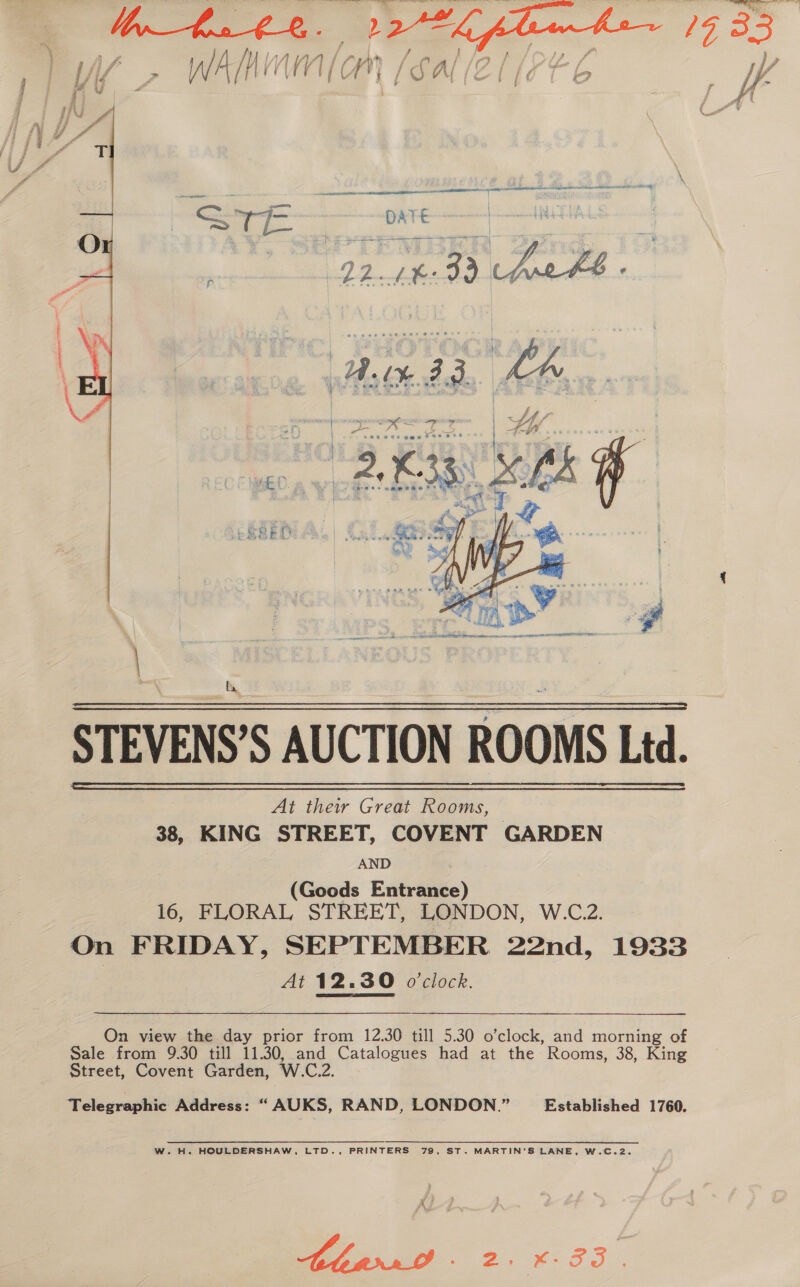 ) ee aga \ Ai ee } 5 ~ ig ae Ps ‘% ; ; lf Gj j n+ , a r yi ~   ESSED  fa STEVENS’S AUCTION ROOMS Ltd. At thew Great Rooms, — 38, KING STREET, COVENT GARDEN AND (Goods Entrance) 16, FLORAL STREET, LONDON, W.C.2. On FRIDAY, SEPTEMBER 22nd, 1933 At 12.30 o'clock.   On view the day prior from 12.30 till 5.30 o’clock, and morning of Sale from 9.30 till 11.30, and Catalogues had at the Rooms, 38, King Street, Covent Garden, W.C.2. Telegraphic Address: “ AUKS, RAND, LONDON.” Established 1760. W.H. HOULDERSHAW, LTD., PRINTERS 79, ST. MARTIN’S LANE, W.C.2. Bhdrr0 - 2, *-3S.