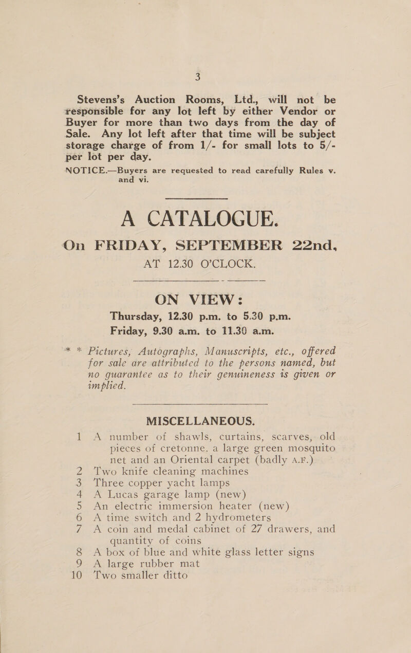 Stevens’s Auction Rooms, Ltd., will not be responsible for any lot left by either Vendor or Buyer for more than two days from the day of Sale. Any lot left after that time will be subject storage charge of from 1/- for small lots to 5/- per lot per day. NOTICE.—Buyers are requested to read carefully Rules v. and vi. A CATALOGUE. On FRIDAY, SEPTEMBER 22nd, AT 12.30 O’CLOCK. ON VIEW: Thursday, 12.30 p.m. to 5.30 p.m. Friday, 9.30 a.m. to 11.39 a.m. ~* * Pictures, Autographs, Manuscripts, etc., offered for sale are attributed to the persons named, but no guarantee as to their genuineness 1s given or implied. MISCELLANEOUS. A number of shawls, curtains, scarves,-old pieces of cretonne, a large green mosquito net and an Oriental carpet (badly A.F.) Two knife cleaning machines Three copper yacht lamps A Lucas garage lamp (new) An electric immersion heater (new) A time switch and 2 hydrometers A coin and medal cabinet of 27 drawers, and quantity of coins A box of blue and white glass letter signs A Aarge -rubber mat Two smaller ditto pt eke 2) NOY Gn Ss Oouk) sy