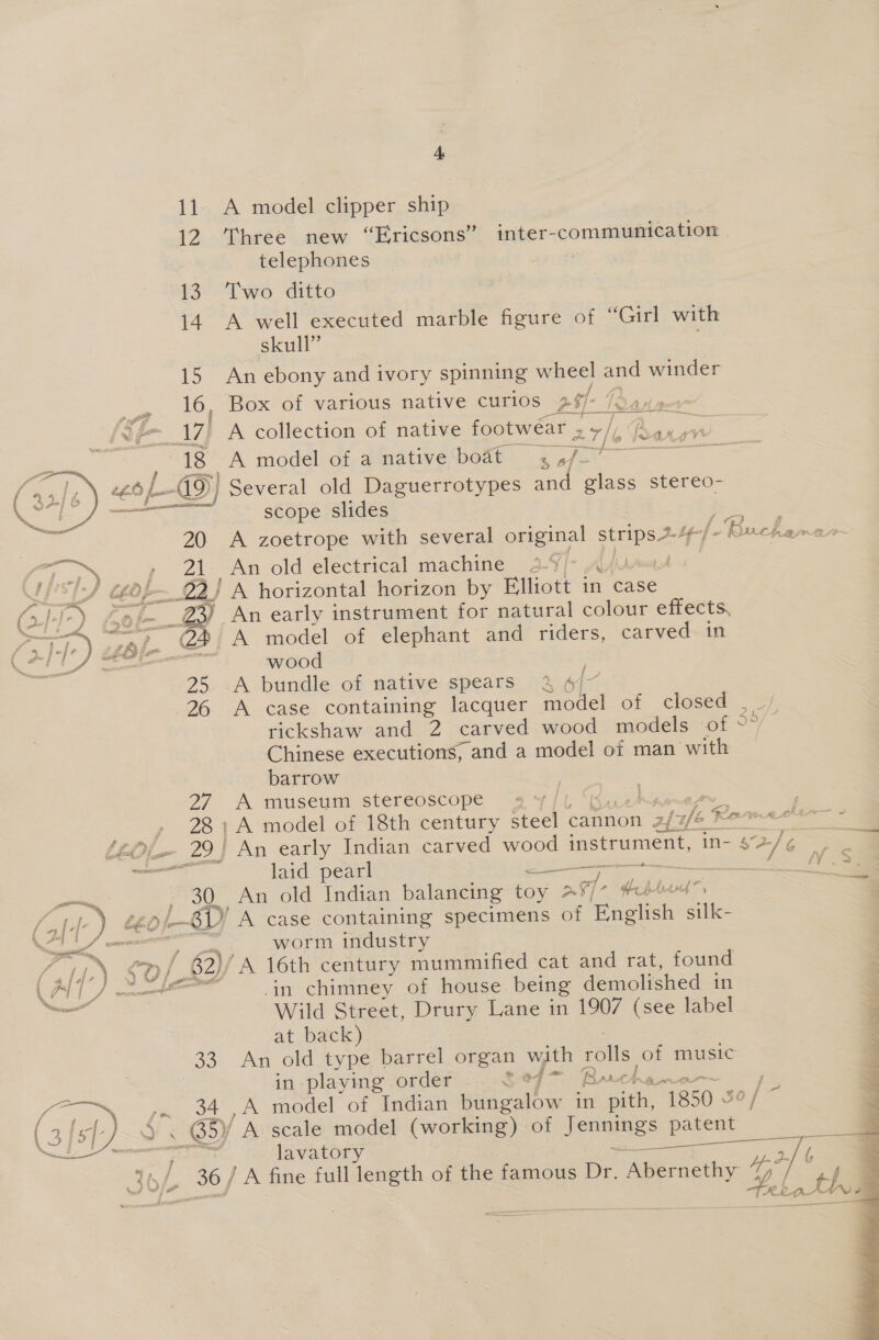 4A, 11. A model clipper ship 12 Three new “Ericsons” inter-communication telephones | 13. Two ditto 14. A well executed marble figure of “Girl with skull” é 15 An ebony and ivory spinning wheel ane winder 16, Box. of various native curios pst- . : _17] A collection of native footwear ¥ eye jonarisy© 18 A model of a native boat Ie oe ee6 G9) Several old Daguerrotypes and glass stereo- — scope slides 20 A zoetrope with several original strips 24/- Buches 21 An old electrical machine 2-9/- Aja » ! A horizontal horizon by Elliott in case 3) An early instrument for natural colour effects, A model of elephant and riders, carved in wood : 25 A bundle of native spears 3 26 A case containing lacquer oat of closed _ cp rickshaw and 2 carved wood models of °° Chinese executions; and a model of man with barrow 27 A museum stereoscope aire ov, 28: A model of 18th century en cannon fe} Romeo - 29) An early Indian carved wood instrument, in- el ae laid pearl — sae Mv. 30. An old Indian balancing Gay 297- hel Aitud~ =a 0 o/-—ED A case containing specimens of English silk- 3 worm industry ff? ) ¢ O/ / 62)/ A 16th century mummified cat and rat, found ( Tif J moet in chimney of house being demolished in a: Wild Street, Drury Lane in 1907 (see label at back) 33. An old type barrel organ with falls of music in playing order Se7 * a min ea, cn am ,A model of Indian bungalow in pith, 1850 &amp; oe  {% &lt;i wouente say f B ARAN wl meme Si lavatory as eee