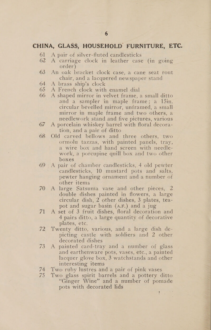 CHINA, GLASS, HOUSEHOLD FURNITURE, ETC. 61 A pair of silver-fluted candlesticks OZ A’ ‘carriage clock im feather tase-tim going order) 63 An oak bracket, clock casé; a cane séat rout chair, and a lacquered newspaper stand 64 A brass ship’s clock 65 A French clock with enamel dial 66 A shaped mirror in velvet frame, a small ditto 67 68 69 70 /1 72 73 74 15 6 and -a- Sampler “in maple~trame ; a 151n, circular bevelled mirror, unframed, a small mirror in maple frame and two others, a needlework stand and five pictures, various A porcelain whiskey barrel with floral decora- tion, and a pair of ditto 7 Old carved bellows and three others, two ormolu tazzas, with painted panels, tray, a wire box and hand screen with needle- work, a porcupine quill box and two other boxes A pair of chamber candlesticks, 4 old pewter candlesticks, 10 mustard pots and salts, pewter hanging ornament and a number of other items A large Satsuma vase and other pieces, 2 double dishes painted in flowers, a large circular dish, 2 other dishes, 3 plates, tea- pot and sugar basin (A.F.) and a jug A set of 3 fruit dishes, floral decoration and 4 pairs ditto, a large quantity of decorative plates, etc. Twenty ditto, various, and a large dish de- picting castle with soldiers and 2 other decorated dishes A painted card-tray and a number of glass and earthenware pots, vases, etc., a painted lacquer glove box, 3 watchstands and other interesting items Two ruby lustres and a pair of pink vases Two glass spirit barrels and a pottery ditto “Ginger Wine” and a number of pomade pots with decorated lids {