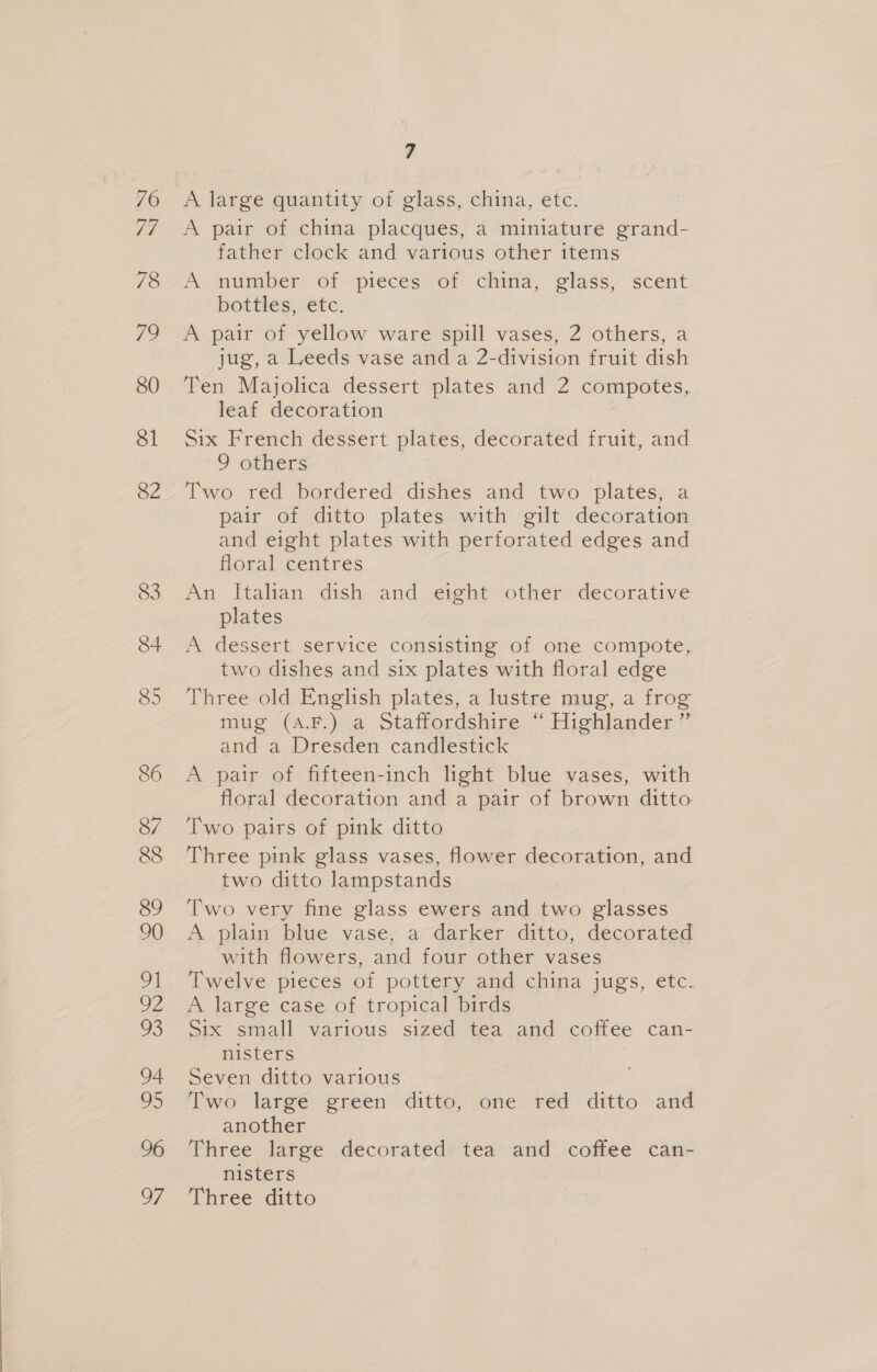 A large quantity of glass, china, etc. A pair of china placques, a miniature grand- father clock and various other items A number of pieces of china, glass, scent bottles, etc. A pair of yellow ware spill vases, 2 others, a jug, a Leeds vase and a 2-division fruit dish Ten Majolica dessert plates and 2 compotes, leaf decoration Six French dessert plates, decorated fruit, and 9 others Two red bordered dishes and two plates, a pair of ditto plates with gilt decoration and eight plates with perforated edges and floral centres An Italian dish and eight other decorative plates | A dessert service consisting of one compote, two dishes and six plates with floral edge Three old English plates, a lustre mug, a frog mug (A.F.)<a Staffordshire — Highlander’ and a Dresden candlestick A pair of fifteen-inch light blue vases, with floral decoration and a pair of brown ditto Two pairs of pink ditto Three pink glass vases, flower decoration, and two ditto lampstands Two very fine glass ewers and two glasses A plain biae vase, a-darker ditto, decorated with flowers, and four other vases Twelve pieces of pottery and china jugs, etc. A large case of tropical birds Six small various sized tea and coffee can- nisters | Seven ditto various Two large green ditto, one red ditto and another Three large decorated: tea and coffee can- nisters Three ditto