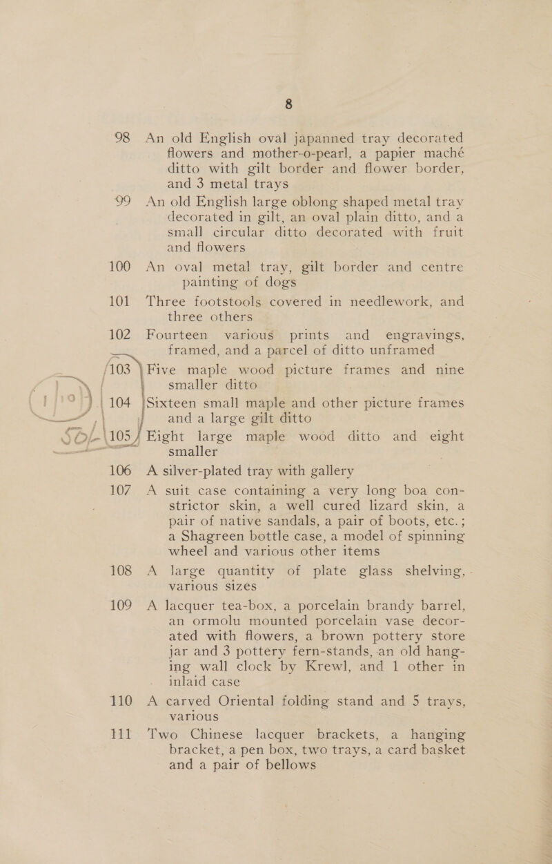 98 99 100 101 102 8 An old English oval japanned tray decorated flowers and mother-o-pearl, a papier maché ditto with gilt border and flower border, and 3 metal trays An old English large oblong shaped metal tray decorated in gilt, an oval plain ditto, and a small circular ditto decorated with fruit and flowers An oval metal tray, gilt border and centre painting of dogs Three footstools covered in needlework, and three others Fourteen various prints and _ engravings, framed, and a parcel of ditto unframed 106 107 108 109 110 Til smaller ditto and a large gilt ditto Fight large maple wood ditto and eight smaller A silver-plated tray with gallery A suit case containing a very long boa con- strictor skin, a well cured lizard skin, a pair of native sandals, a pair of boots, etc.; a Shagreen bottle case, a model of spinning wheel and various other items A large quantity of plate glass shelving, - various sizes A lacquer tea-box, a porcelain brandy barrel, an ormolu mounted porcelain vase decor- ated with flowers, a brown pottery store jar and 3 pottery fern-stands, an old hang- ing wall clock by. Krewl, and 1 other in inlaid case A carved Oriental folding stand and 5 trays, various Two Chinese lacquer brackets, a hanging bracket, a pen box, two trays, a card basket and a pair of bellows