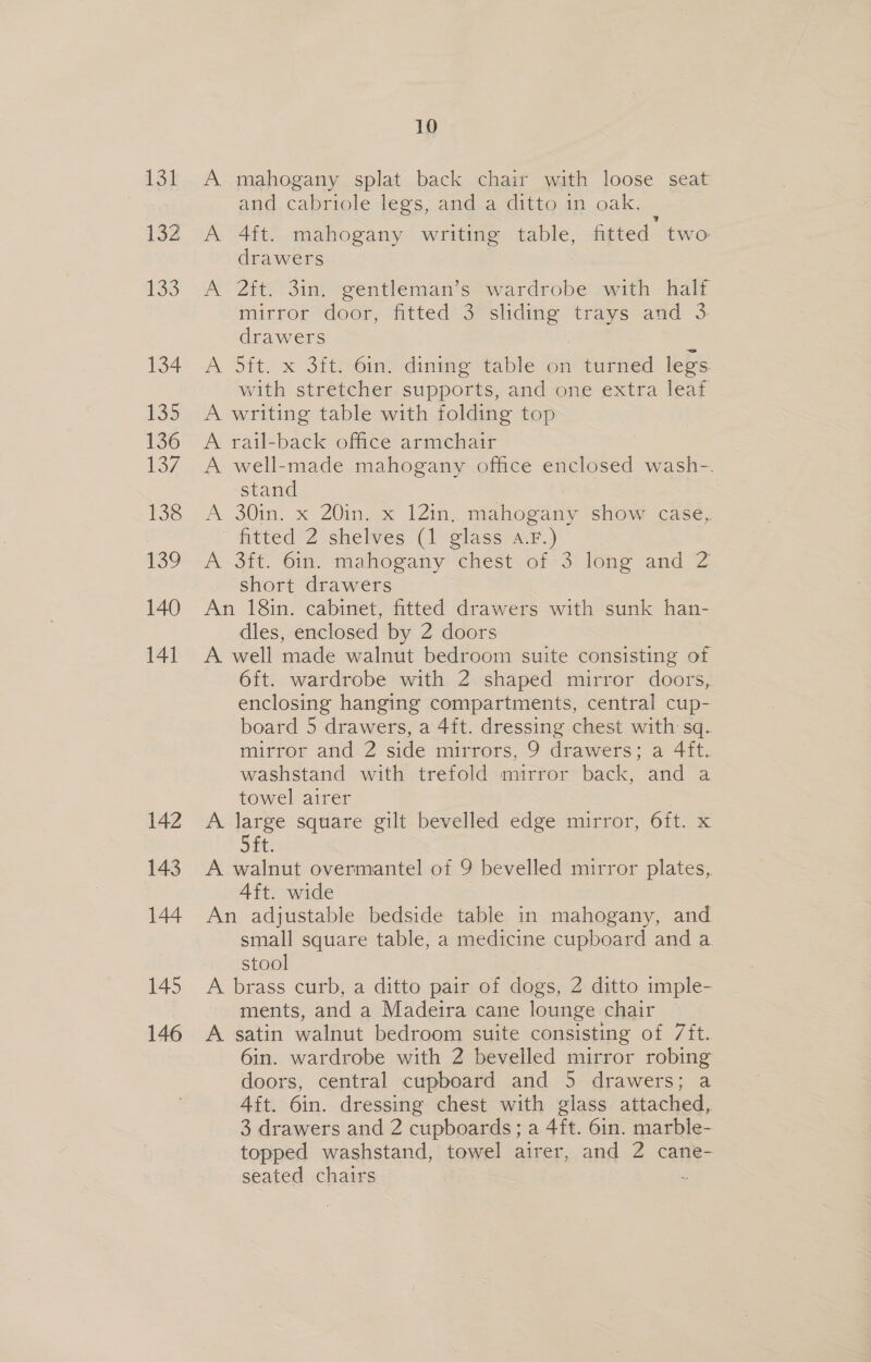 134 132 133 134 135 136 137 138 139 140 141 142 143 144 145 146 10 A mahogany splat back chair with loose seat and cabriole legs, and a ditto 1n oak. A 4ft. mahogany writing table, , fitted’ two drawers A 2it. 3in. gentleman’s wardrobe with half mirror door, fitted 3 sliding ras and 3: drawers A 5it. x 3ft. 6in. dining table on turned legs with stretcher supports, and one extra leaf A writing table with folding top A rail-back office armchair A well-made mahogany office enclosed wash-. stand A 30in, x 20in. x 121m, mahogany show cas¢, fitted 2 shelves (1 glass a.F.) A 3ft. 61n. mahogany chest of 3 iene and 2 short drawers An 18in. cabinet, fitted drawers with sunk han- dles, enclosed by 2 doors A well made walnut bedroom suite consisting of 6ft. wardrobe with 2 shaped mirror doors, enclosing hanging compartments, central cup- board 5 drawers, a 4ft. dressing chest with sq. mirror and 2 side mirrors, 9 drawers; a 4ft. washstand with trefold mirror back, and a towel airer A later square gilt bevelled edge mirror, 6ft. x ft A walnut overmantel of 9 bevelled mirror plates, 4ft. wide An adjustable bedside table in mahogany, and small square table, a medicine cupboard and a stool A brass curb, a ditto pair of dogs, 2 ditto imple- ments, and a Madeira cane lounge chair A satin walnut bedroom suite consisting of 7ft. 6in. wardrobe with 2 bevelled mirror robing doors, central cupboard and 5 drawers; a Aft. 6in. dressing chest with glass attached, 3 drawers and 2 cupboards; a 4ft. 6in. marble- topped washstand, towel airer, and 2 cane- seated chairs $