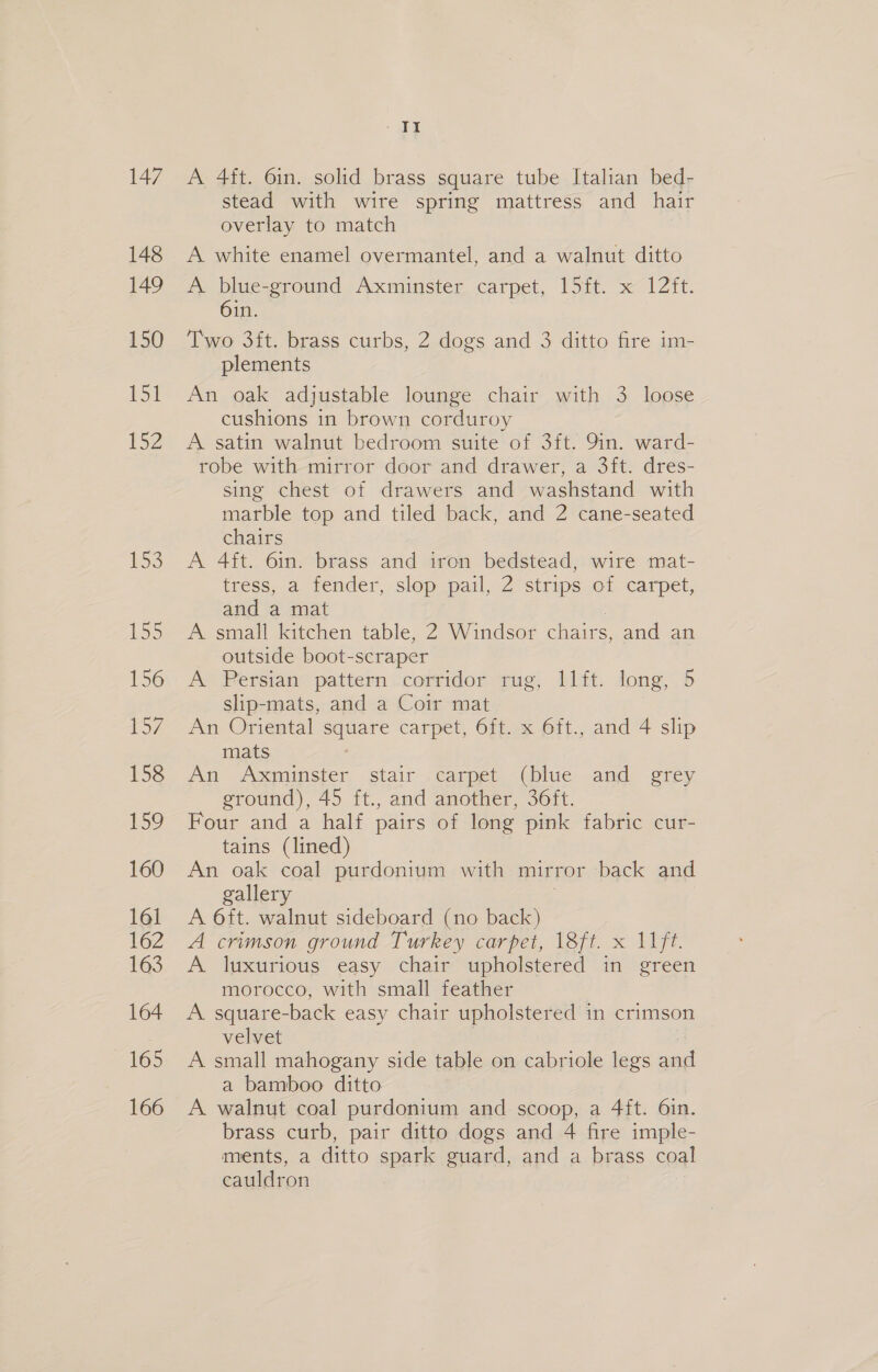 147 148 149 150 ESE P52 £53 155 156 157 158 159 160 161 162 163 164 165 166 mae ef A 4ft. 6in. solid brass square tube Italian bed- stead with wire spring mattress and hair overlay to match A white enamel overmantel, and a walnut ditto A blue-ground Axminster carpet, 15ft. x 12ft. 6in. Two 3ift. brass curbs, 2 dogs and 3 ditto fire im- plements An oak adjustable lounge chair with 3 loose cushions in brown corduroy A. satin walnut bedroom suite of 3ft. 9in. ward- robe with mirror door and drawer, a 3ft. dres- sing chest of drawers and washstand with marble top and tiled back, and 2 cane-seated chairs A 4ft. 6in. brass and iron bedstead, wire mat- tress, a fender, slop pail, 2 strips of carpet, and a mat A small kitchen table, 2 Windsor chairs, and an outside boot-scraper A Persian pattern corridor rug, 11ft. long, 5 slip-mats, and a Coir mat An Oriental square carpet, 6ft. x 6ft., and 4 slip mats An Axminster stair carpet, (blue and. grey ground), 45 ft., and another, 36ft. Four and a half pairs of long pink fabric cur- tains (lined) An oak coal purdonium with mirror back and gallery A 6ft. walnut sideboard (no ee A crimson ground Turkey carpet, 18ft. x 11ft. A. luxurious easy chair upholstered in green morocco, with small feather A square-back easy chair upholstered in crimson velvet A small mahogany side table on cabriole legs ail a bamboo ditto A walnut coal purdonium and scoop, a 4ft. 61n. brass curb, pair ditto dogs and 4 fire imple- ments, a ditto spark guard, and a brass coal cauldron
