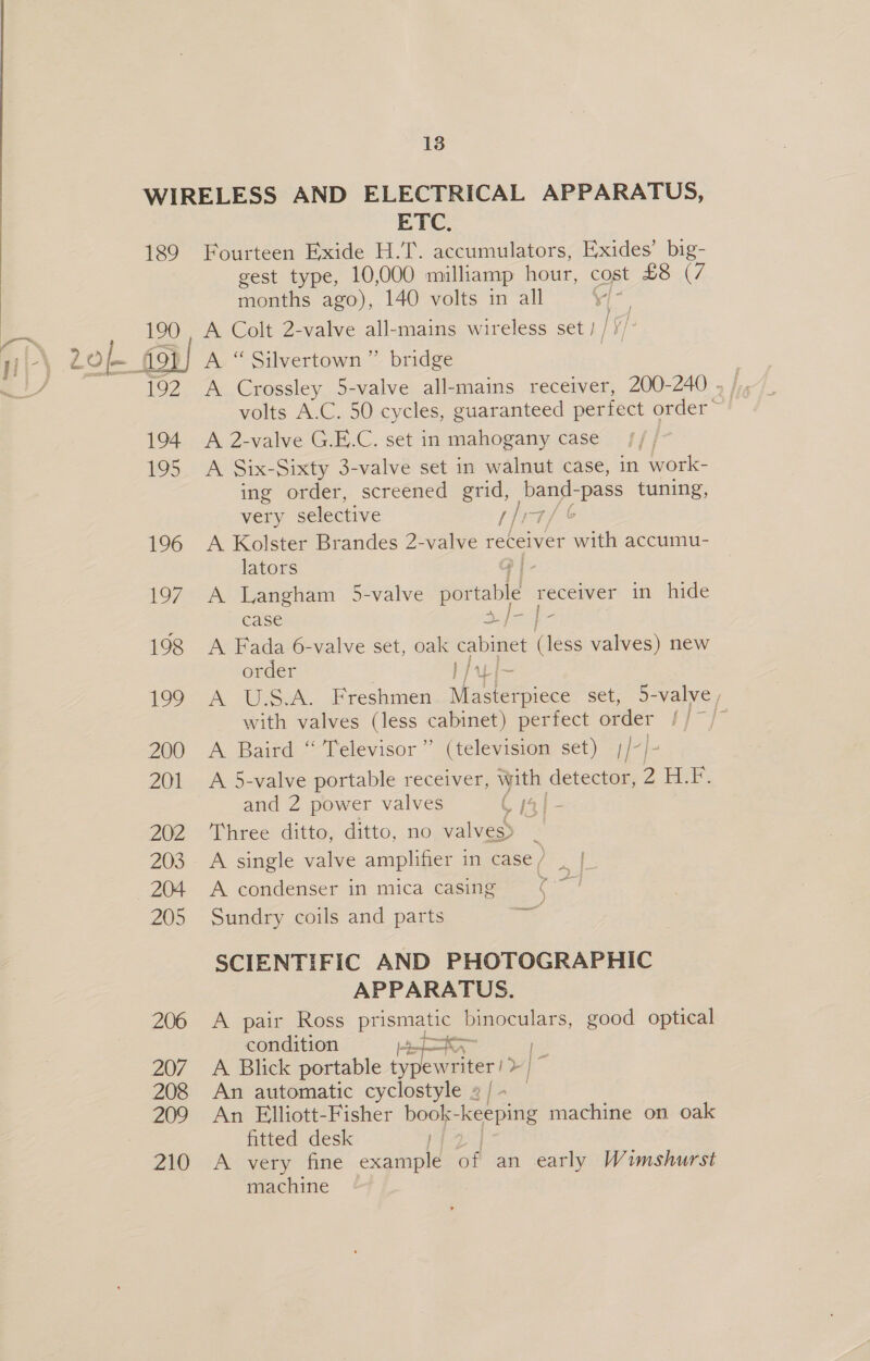 WIRELESS AND ELECTRICAL APPARATUS, ETC, 189 Fourteen Exide H.T. accumulators, Exides’ big- gest type, 10,000 milliamp hour, copt £87. months ago), 140 volts in all “cig ~~ 190 . A Colt 2-valve all-mains wireless set) / ni-\ 2 ie. foi) A “ Silvertown” bridge volts A.C. 50 cycles, guaranteed perfect order 194 A 2-valve G.E.C. set in mahogany case 195 A Six-Sixty 3-valve set in walnut case, in work- ing order, screened grid, Sig ie -pass tuning, very selective { [17 196 A Kolster Brandes 2-valve receiver ae accumu- lators P| - 197 A Langham 5-valve portable pie in hide case ee 198 <A Fada 6-valve set, oak cabinet (less valves) new order } fal 199 A U.S.A. Freshmen Masterpiece set, 5-valve , with valves (less cabinet) perfect order s 200 A Baird “ Televisor” (television set) /-/ 201 A 5-valve portable receiver, with detector, 2 ELE. and 2 power valves C14] 202 ‘Three ditto, ditto, no valves) 203. A single valve amplifier in case/ | | 204 A condenser in mica casing %~— 205 Sundry coils and parts SCIENTIFIC AND PHOTOGRAPHIC APPARATUS. 206 <A pair Ross pHsmae binoculars, good optical condition a res | 207 A Blick portable typewriter / ss 208 An automatic cyclostyle 2 | - 209 An Elliott-Fisher book- keeping machine on oak fitted desk Zi) “AY very ‘fine example of an early Wimshurst machine
