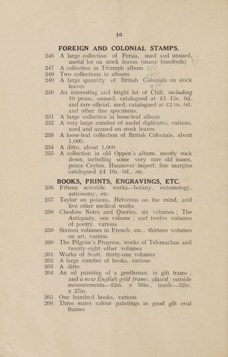 256 265 266 16 FOREIGN AND COLONIAL STAMPS. A large collection of Persia, used and unused, useful lot on stock leaves (many hundreds) A collection in Triumph album Two collections in albums po A large quantity of British Colonials on stock leaves or An interesting and bright lot of Chili, including 10. pesos, Sumused, catalogued at £1 15s. Od. and rare official, used, catalogued at £2 Os. Od. and other fine specimens. A large collection in loose-leaf album A very large number of useful diplicates, various, used and unused on stock leaves A loose-leaf collection of British Colonials, about 1,000. A ditto, about 1,000 A collection in old Oppen’s album, mostly suck down, including some very rare old issues, pence Ceylon, Hannover imperf. fine margins catalogued £4 10s. Od., etc. BOOKS, PRINTS, ENGRAVINGS, ETC. Fifteen scientific works—botany, entomology, astronomy, eic. Taylor on poisons, Helvetius on the mind, and five other medical works Cheshire Notes and Queries, six volumes ; The Antiquary, one volume ; and twelve volumes of poetry, various Sixteen volumes in French, etc., thirteen volumes on art, various The Pilgrim’s Progress, works of Telemachus and Gren ia other volumes Works of Scott, thirty-one volumes A large number of books, various A ditto An oil painting of a gentleman, in gilt frame ; and anew English gold frame, glazed; outside measurements—42in. x 36i1n., . nside—32in Selim: : One hundred books, various Three water colour paintings in good gilt oval frames