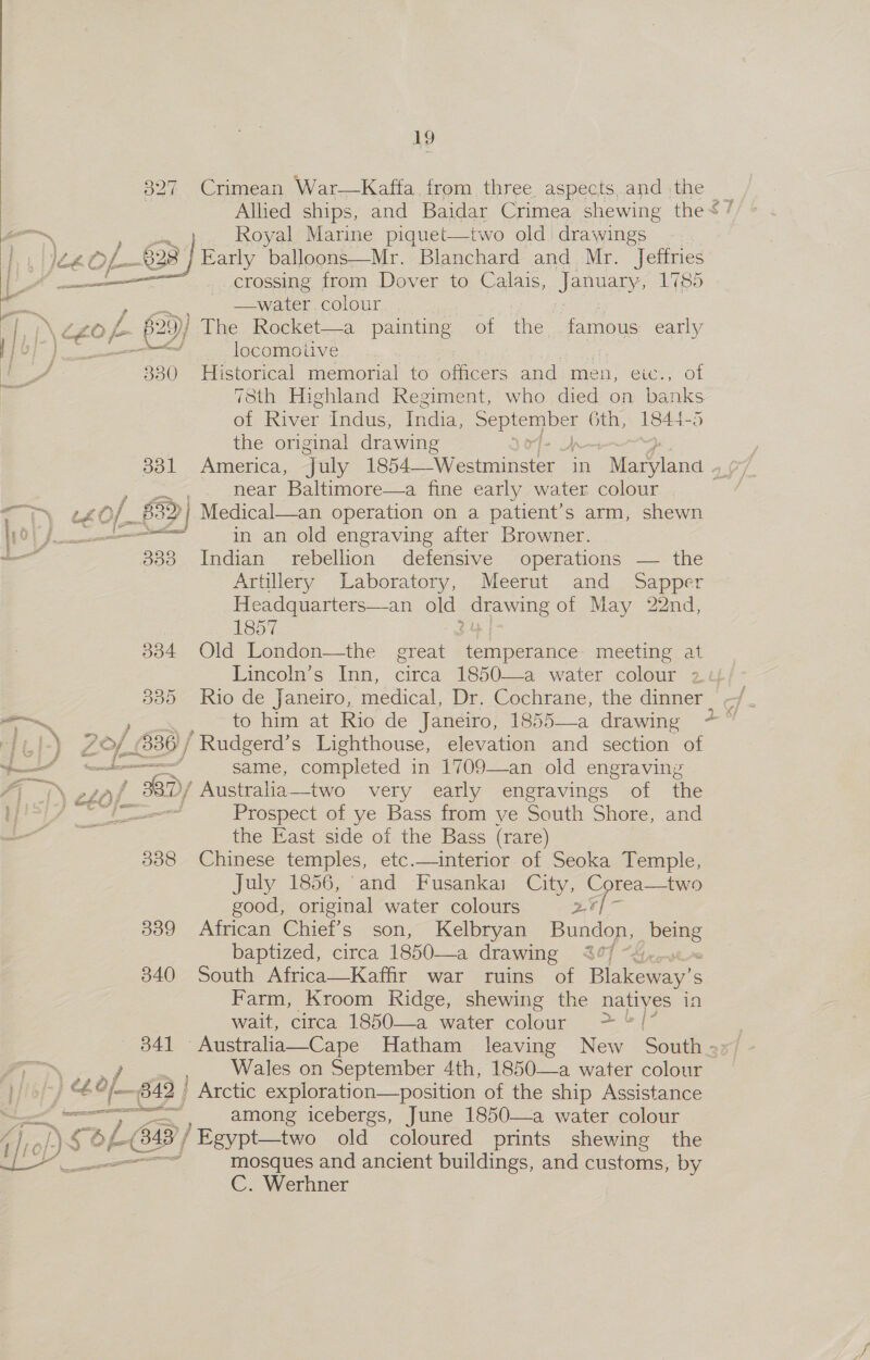 327 as ce of 8 : z on L/ZO 25)) fb) c oF Py 330  B31 fonanecnemnnese I 333 B04 BOD i Pas 7 am ) Zp 836 / wd othe Z &gt; | Z2L1) 3: = sj ee f xe 308 339 340 19 Crimean War—Kaffa from three aspects.and the _ Allied ships, and Baidar Crimea shewing the&lt; / Royal Marine piquet—two old drawings .. Early balloons—Mr. Blanchard and Mr. Jeffries _crossing from Dover to Calais, January, 1785 —water. colour : ey The Rocket—a painting of the famous early locomotive Historical memorial to officers and men, eic., of 78th Highland Regiment, who died on ba ne of River Indus, India, mks 6th, 184 the original drawing near Baltimore—a fine early water colour in an old engraving after Browner. Indian rebellion defensive operations — the Artillery Laboratory, Meerut and Sapper Headquarters—an old Ds of May 22nd, 1857 Old London—the great a eee meeting at Lincoln’s Inn, circa 1850—a water colour 24 Rio de Janeiro, ‘medical, Dr. Cochrane, the dinner - to himeat Rio. de “‘jancwo; 1855——a drawing, o- ~ ‘Rudgerd’s Lighthouse, elevation and section of same, completed in 1709—an old engraving / Australia—two very early engravings of the Prospect of ye Bass from ye South Shore, and the East side of the Bass (rare)  July 1856, ‘and Fusankai City, Corea—two good, original water colours 2A ; African Chief’s son, Kelbryan Bundon, pales baptized, circa 1850—a drawing 4° South Africa—Kaffir war ruins of Blakeway’ S Farm, Kroom Ridge, shewing the natives in wait, circa 1850—a water folie &gt; &amp;[° Wales on September 4th, 1850—a water colour SEBO  among icebergs, June 1850—a water colour mosques and ancient buildings, and customs, by C. Werhner