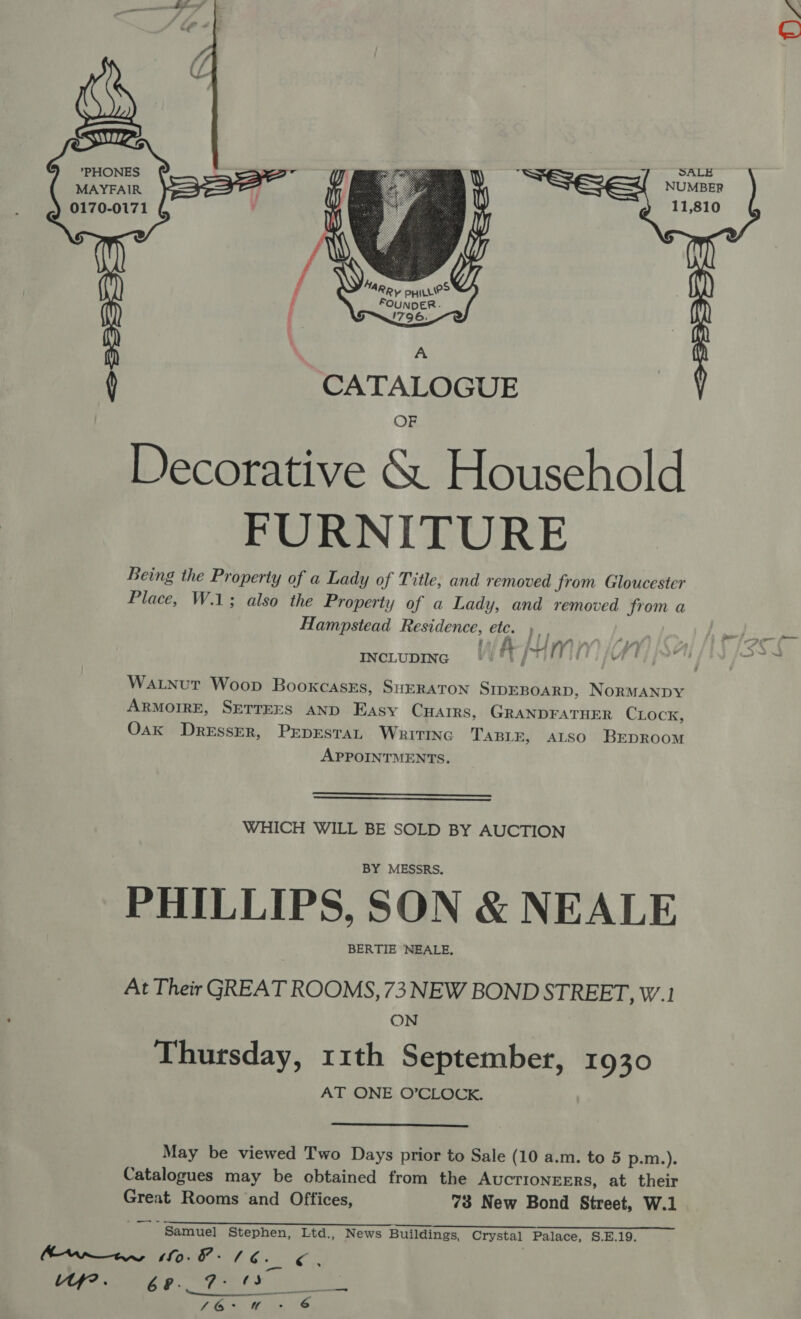 aS =] SALE aR NUMBER 0170-0171 pron  ( CATALOGUE Decorative &amp; Household FURNITURE Being the Property of a Lady of Title, and removed from Gloucester Place, W.1; also the Property of a Lady, and removed from a Hampstead Residence, etc. INCLUDING) Y#l{ v, whe Watnut Woop BooxcasEs, SHERATON SIDEBOARD, NorMANDY ARMOIRE, SETTEES AND Easy CHAIRS, GRANDFATHER CLock, Oak Dresser, PEDESTAL WritINc TABLE, ALSO BEDROOM APPOINTMENTS.   WHICH WILL BE SOLD BY AUCTION BY MESSRS. PHILLIPS, SON &amp; NEALE BERTIE NEALE, At Their GREAT ROOMS, 73 NEW BOND STREET, W.1 ON Thursday, 11th September, 1930 AT ONE O’CLOCK.  May be viewed Two Days prior to Sale (10 a.m. to 5 p.m.). Catalogues may be obtained from the Auctioneers, at their Great Rooms and Offices, 73 New Bond Street, W.1 Se l= ryan Sapnceee oreo emer eS Samuel Stephen, Ltd., News Buildings, Crystal Palace, S.E.19. Annan SO 1 6. r “Uf. Pel ee LEGS FG é