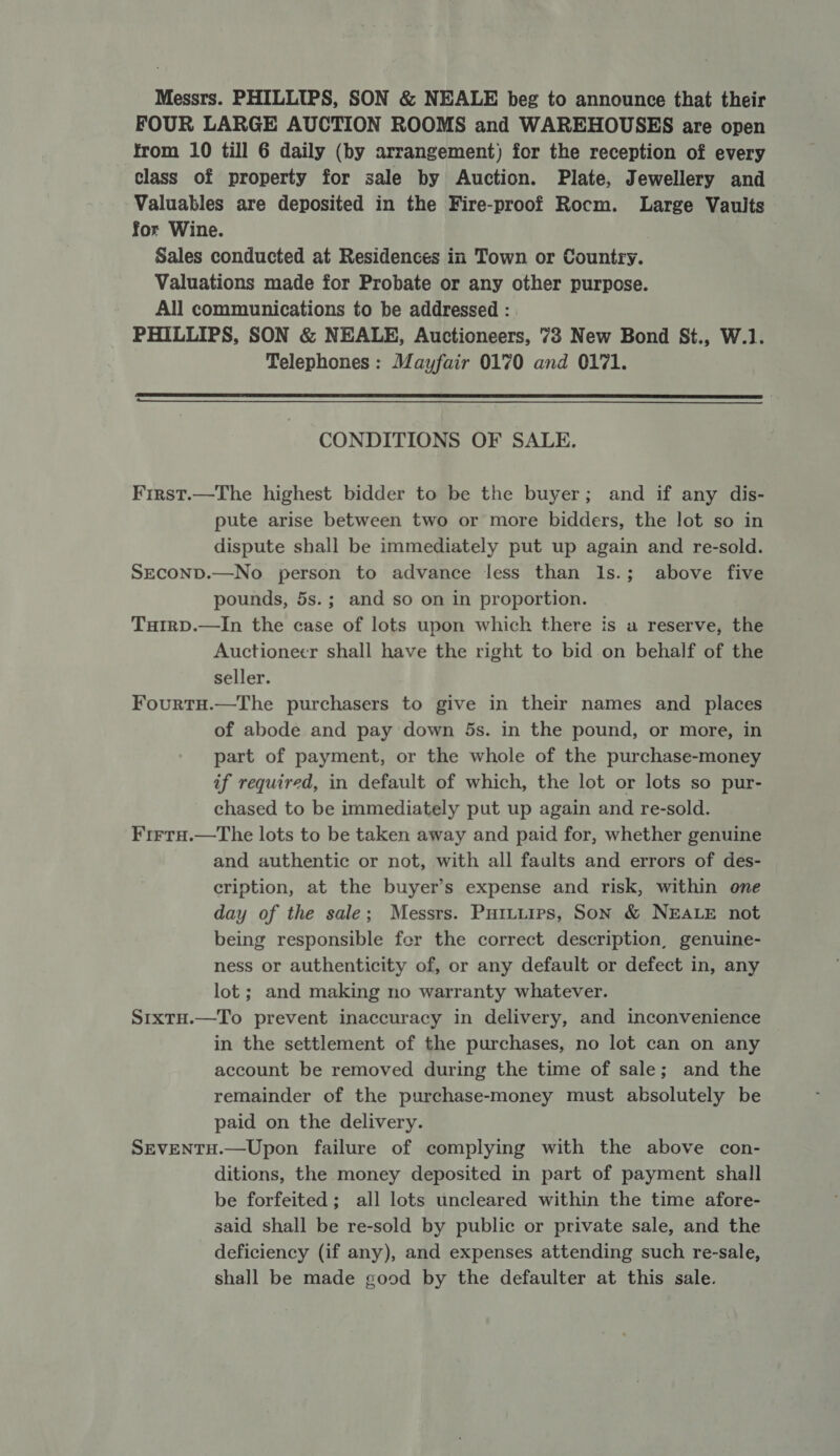 Messrs. PHILLIPS, SON &amp; NEALE beg to announce that their FOUR LARGE AUCTION ROOMS and WAREHOUSES are open from 10 till 6 daily (by arrangement) for the reception of every class of property for sale by Auction. Plate, Jewellery and Valuables are deposited in the Fire-proof Rocm. Large Vaults for Wine. Sales conducted at Residences in Town or Country. Valuations made for Probate or any other purpose. All communications to be addressed : PHILLIPS, SON &amp; NEALE, Auctioneers, 73 New Bond St., W.1. Telephones : Mayfair 0170 and 0171.   CONDITIONS OF SALE. First.—The highest bidder to be the buyer; and if any dis- pute arise between two or more bidders, the lot so in dispute shall be immediately put up again and re-sold. SEcOND.—No person to advance less than Ils.; above five pounds, 5s.; and so on in proportion. TuHirp.—In the case of lots upon which there is a reserve, the Auctionecr shall have the right to bid on behalf of the seller. Fourtu.—The purchasers to give in their names and places of abode and pay down 5ds. in the pound, or more, in part of payment, or the whole of the purchase-money if required, in default of which, the lot or lots so pur- chased to be immediately put up again and re-sold. Firra.—The lots to be taken away and paid for, whether genuine and authentic or not, with all faults and errors of des- cription, at the buyer’s expense and risk, within one day of the sale; Messrs. Puituirs, Son &amp; NEALE not being responsible fer the correct description, genuine- ness or authenticity of, or any default or defect in, any lot; and making no warranty whatever. SixtH.—To prevent inaccuracy in delivery, and inconvenience in the settlement of the purchases, no lot can on any account be removed during the time of sale; and the remainder of the purchase-money must absolutely be paid on the delivery. SEVENTH.—Upon failure of complying with the above con- ditions, the money deposited in part of payment shall be forfeited; all lots uncleared within the time afore- said shall be re-sold by public or private sale, and the deficiency (if any), and expenses attending such re-sale, shall be made good by the defaulter at this sale.