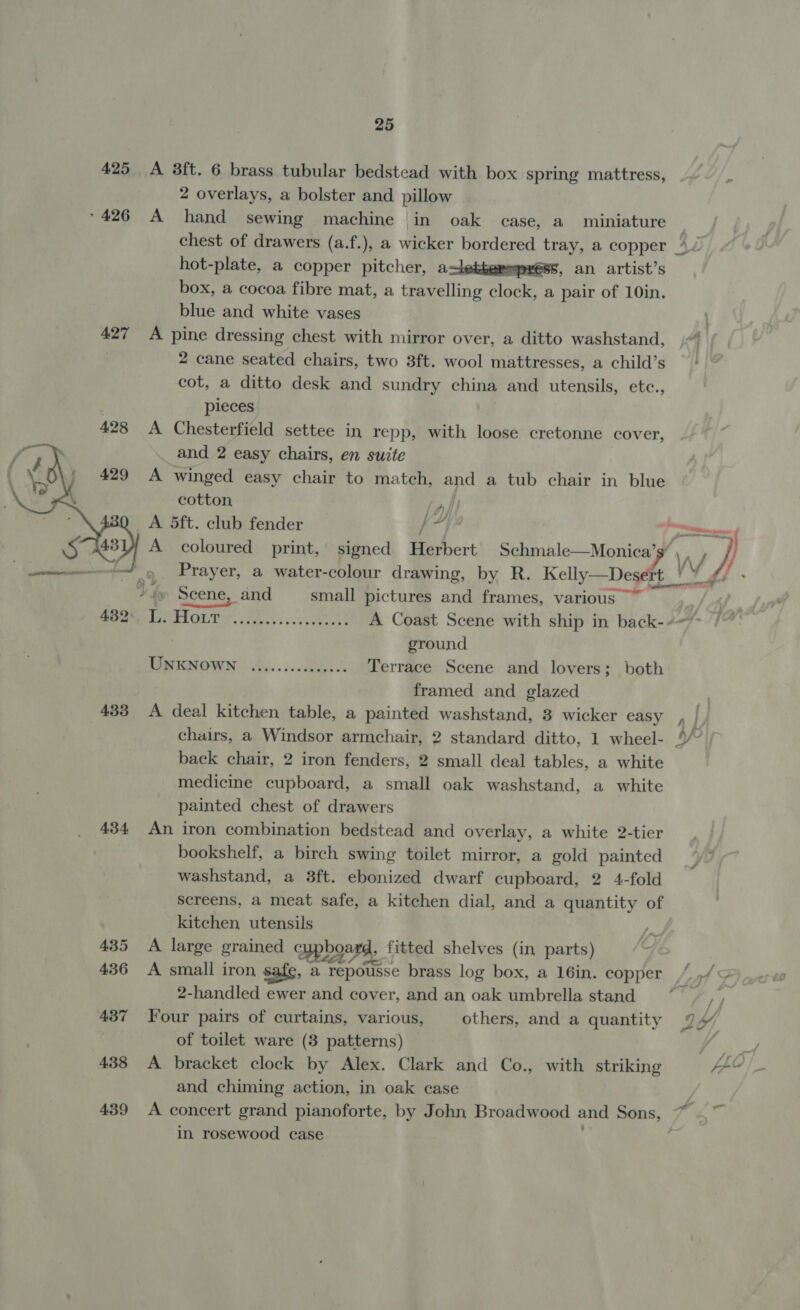 425 A 8f{t. 6 brass tubular bedstead with box spring mattress, 2 overlays, a bolster and pillow °426 A hand sewing machine in oak case, a miniature chest of drawers (a.f.), a wicker bordered tray, a copper *2 hot-plate, a copper pitcher, asletbemepress, an artist’s box, a cocoa fibre mat, a travelling clock, a pair of 10in. blue and white vases 427 A pine dressing chest with mirror over, a ditto washstand, 2 cane seated chairs, two 3ft. wool mattresses, a child’s cot, a ditto desk and sundry china and utensils, etc., pieces 428 A Chesterfield settee in repp, with loose cretonne cover, and 2 easy chairs, en suite A winged easy chair to match, and a tub chair in blue   cotton fpf A 5ft. club fender / af nee f A coloured print, signed Herbert pypooles- Monier ¥, ny | Prayer, a water-colour drawing, by R. Kelly Deseft 4 WV, Scene, and small pictures and frames, various ~~ oe MEER ft 00S Oy ier ae eer Ran A Coast Scene with ship in back-+-~ . ground TaENOWN -O4..5. cbse os Terrace Scene and lovers; both framed and glazed 433 A deal kitchen table, a painted washstand, 3 wicker easy chairs, a Windsor armchair, 2 standard ditto, 1 wheel- back chair, 2 iron fenders, 2 small deal tables, a white medicine cupboard, a small oak washstand, a white painted chest of drawers 434 An iron combination bedstead and overlay, a white 2-tier bookshelf, a birch swing toilet mirror, a gold painted washstand, a 8ft. ebonized dwarf cupboard, 2 4-fold screens, a meat safe, a kitchen dial, and a quantity of kitchen utensils 435 A large grained cupboard, fitted shelves (in parts) 436 A small iron , a repousse brass log box, a 16in. copper “49 2-handled ewer and cover, and an oak umbrella stand ~*~ ,, 437 Four pairs of curtains, various, others, and a quantity 4 hd, . of toilet ware (3 patterns) a s 438 A bracket clock by Alex. Clark and Co., with striking FEY and chiming action, in oak case 439 &lt;A concert grand pianoforte, by John Broadwood and Sons, in rosewood case ; aa