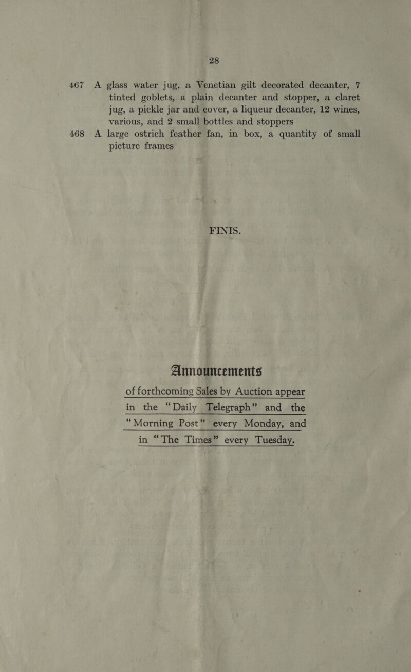 467 &lt;A glass water jug, a Venetian gilt decorated decanter, 7 tinted goblets, a plain decanter and stopper, a claret jug, a pickle jar and cover, a liqueur decanter, 12 wines, various, and 2 small bottles and stoppers 468 A large ostrich feather fan, in box, a quantity of small picture frames FINIS. Announcements of forthcoming Sales by Auction appear in the “Daily Telegraph” and the “Morning Post” every Monday, and in “The Times” every Tuesday.