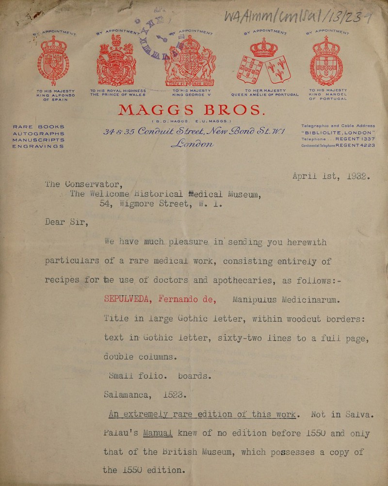 ‘oge —— W4Amm (lll 15/257   f Roy    ; : Hf : POIN f POINT PPOINT : PPOINT 4 caiger NM SLM a NT Mey = at MEN» er &gt; MEN &gt; ex * MEN, q 2 ha ae Be - ; Ws ws 4 ae § FS Ns 4 % TO HIS MAJESTY. TO HIS ROYAL HIGHNESS “Sw=--~ - TO HIS MAJESTY TO HER MAJESTY TO HIS MAJESTY KING ALFONSO THE PRINCE OF WALES KING GEORGE V QUEEN AMELIE OF PORTUGAL KING MANOEL OF SPAIN OF PORTUGAL ; AGGS BROS (B.0.MAGGS. E.U.MAGGS.) Telegraphic, and Cable Address RARE BOOKS . : Ati TOGRAPHS IESE BS Con 01th S feel, New Bono OLWI “BIBLIOLITE,_LONDON” MANUSCRIPTS 2 Telephone ... REGENT 1337 ENGRAVINGS INOOM Continental Telephonn REGENT 4223 ) April’ ist, se. ‘the Conservator, - The Welicome historical fledical Museum, : o4, Wigmore Street, WwW. i. Dear Sir, hi ete peo) ee ht me i 5 i We have mach pleasure in sending you herewith particulars of a rare medical work, consisting entirely of recipes for he use of doctors and apothecaries, as follows:- SEPULVEDA, Fernando de, Manipuius Medicinarum. Title in large Gothic letter, within woodcut borders:  ye in Gothic letter, Sixty-two lines to a full page, double columns. Smaii folio. boards. Salamanca, i523. An extremely nee Gaieron cor this work. Not in Saliva. vaiau's Manual knew of no edition before 155uU and only that of the british Museum, which possesses a copy of the i550 edition. —  i