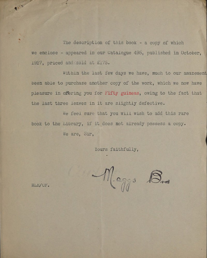  The description of this book - a copy of which we enciose - appeared in our Vatalogue 495, published in October,  1927, priced abdzsoid at £175. Within the last few days we have, much to our amazement been abie to purchase another copy of the work, which we now have pieasure in offering you for Fifty guineas, owing to the fact that the last three leaves in it are slightiy defective. We feei sure that you wiil wish to add this rare book to the Library, if it does not already possess a copy. We are, Sir, Mit / UF. 