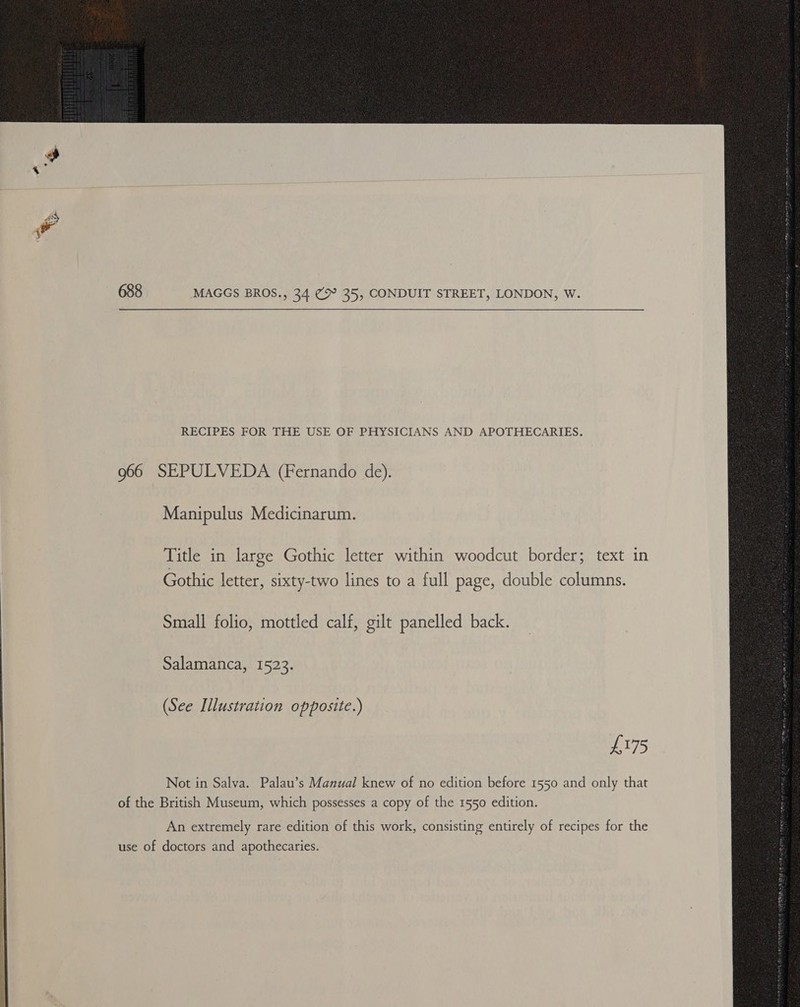  688 MAGGS BROS., 34 @° 35, CONDUIT STREET, LONDON, W.  RECIPES FOR THE USE OF PHYSICIANS AND APOTHECARIES. 966 SEPULVEDA (Fernando de). Manipulus Medicinarum. Title in large Gothic letter within woodcut border; text in Gothic letter, sixty-two lines to a full page, double columns. Small folio, mottled calf, gilt panelled back. Salamanca, 1523. (See Illustration opposite.) £175 Not in Salva. Palau’s Manual knew of no edition before 1550 and only that of the British Museum, which possesses a copy of the 1550 edition. An extremely rare edition of this work, consisting entirely of recipes for the use of doctors and apothecaries. 