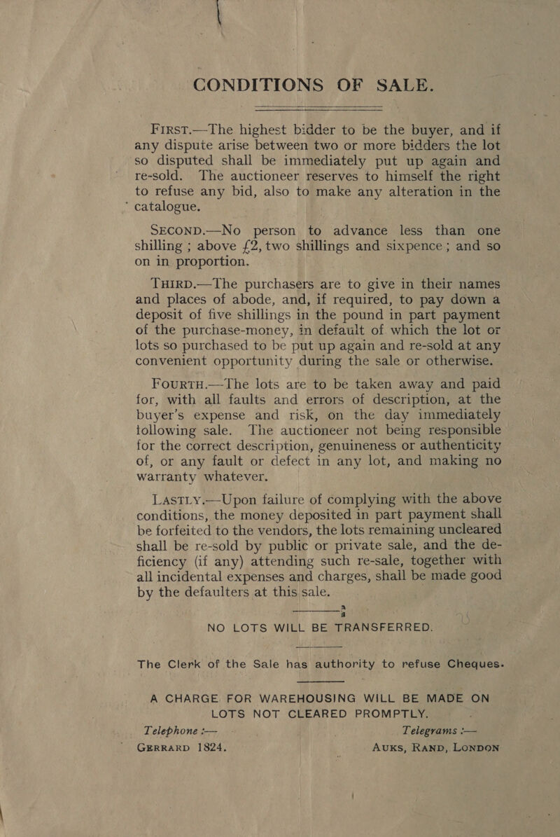 CONDITIONS OF SALE.  First.—The highest bidder to be the buyer, and if any dispute arise between two or more bidders the lot so disputed shall be immediately put up again and re-sold. The auctioneer reserves to himself the right to refuse any bid, also to make any alteration in the * catalogue. SECOND.—No person to advance less than one shilling ; above £2,two shillings and sixpence ; and so on in proportion. ; THIRD.—The purchasers are to give in their names and places of abode, and, if required, to pay down a deposit of five shillings in the pound in part payment of the purchase-money, in default of which the lot or lots so purchased to be put up again and re-sold at any convenient opportunity during the sale or otherwise. FourtH.—The lots are to be taken away and paid for, with all faults and errors of description, at the buyer’s expense and risk, on the day immediately following sale. The auctioneer not being responsible for the correct description, genuineness or authenticity of, or any fault or defect in any lot, and making no warranty whatever. LastLy.—Upon failure of complying with the above conditions, the money deposited in part payment shall be forfeited to the vendors, the lots remaining uncleared shall be re-sold by public or private sale, and the de- ficiency (if any) attending such re-sale, together with all incidental expenses and charges, shall be made good by the defaulters at this sale. a 5 NO LOTS WILL BE TRANSFERRED.   The Clerk of the Sale has authority to refuse Cheques.  A CHARGE. FOR WAREHOUSING WILL BE MADE ON LOTS NOT CLEARED PROMPTLY. Telephone :-— _ - ; Telegrams :— GERRARD 1824. Auxks, RAND, LONDON