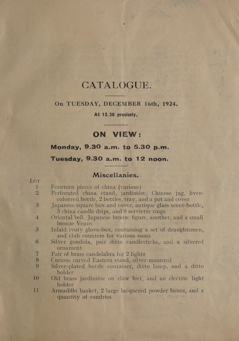 Oo Ms] CATALOGUE. Monday, 9.30 a.m. to 5.30 p.m. Tuesday, 9.30 a.m. to 12 noon. Miscellanies. Iourteen pieces of china (various) Perforated china stand, jardiniére; Chinese jug, liver- coloured bottle, 2 bottles, tray, and a pot and cover Japanese square box and cover, antique glass scent-bottle, Oriental bell, Japanese bronze figure, another, and a small bronze Venus Inlaid ivory glove-box, containing a set of draughtsmen, and club counters for various sums Silver gondola, pair ditto canes and a silvered ornament Pair of brass candelabra for 2 lights Curious carved Eastern stand, silver-mounted Silver-plated bottle container, ditto lamp, and a ditto holder Old brass jardiniére on claw feet, and an electric lght holder Armadillo basket, 2 large lacquered powder boxes, and a quantity of sundries